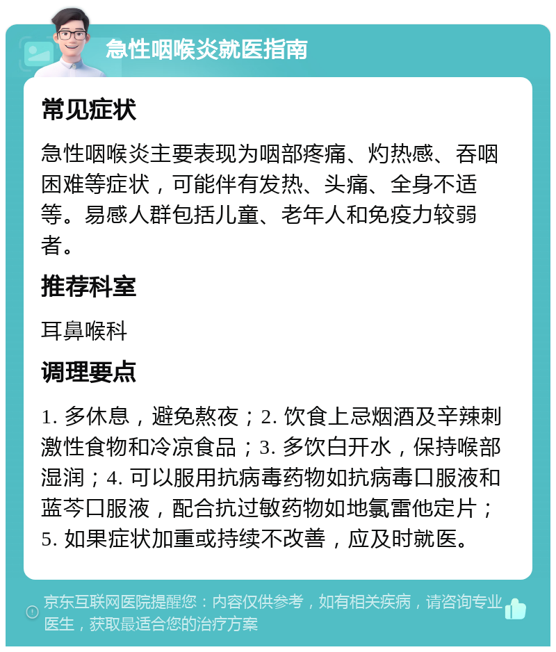 急性咽喉炎就医指南 常见症状 急性咽喉炎主要表现为咽部疼痛、灼热感、吞咽困难等症状，可能伴有发热、头痛、全身不适等。易感人群包括儿童、老年人和免疫力较弱者。 推荐科室 耳鼻喉科 调理要点 1. 多休息，避免熬夜；2. 饮食上忌烟酒及辛辣刺激性食物和冷凉食品；3. 多饮白开水，保持喉部湿润；4. 可以服用抗病毒药物如抗病毒口服液和蓝芩口服液，配合抗过敏药物如地氯雷他定片；5. 如果症状加重或持续不改善，应及时就医。