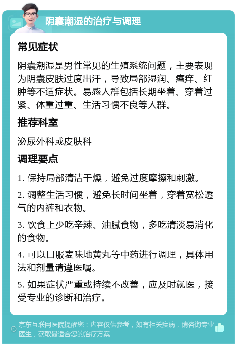 阴囊潮湿的治疗与调理 常见症状 阴囊潮湿是男性常见的生殖系统问题，主要表现为阴囊皮肤过度出汗，导致局部湿润、瘙痒、红肿等不适症状。易感人群包括长期坐着、穿着过紧、体重过重、生活习惯不良等人群。 推荐科室 泌尿外科或皮肤科 调理要点 1. 保持局部清洁干燥，避免过度摩擦和刺激。 2. 调整生活习惯，避免长时间坐着，穿着宽松透气的内裤和衣物。 3. 饮食上少吃辛辣、油腻食物，多吃清淡易消化的食物。 4. 可以口服麦味地黄丸等中药进行调理，具体用法和剂量请遵医嘱。 5. 如果症状严重或持续不改善，应及时就医，接受专业的诊断和治疗。