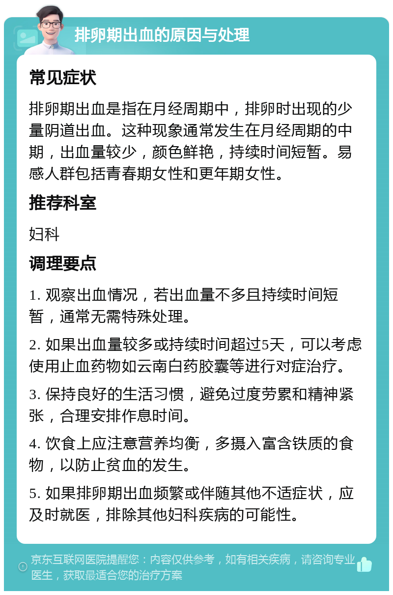 排卵期出血的原因与处理 常见症状 排卵期出血是指在月经周期中，排卵时出现的少量阴道出血。这种现象通常发生在月经周期的中期，出血量较少，颜色鲜艳，持续时间短暂。易感人群包括青春期女性和更年期女性。 推荐科室 妇科 调理要点 1. 观察出血情况，若出血量不多且持续时间短暂，通常无需特殊处理。 2. 如果出血量较多或持续时间超过5天，可以考虑使用止血药物如云南白药胶囊等进行对症治疗。 3. 保持良好的生活习惯，避免过度劳累和精神紧张，合理安排作息时间。 4. 饮食上应注意营养均衡，多摄入富含铁质的食物，以防止贫血的发生。 5. 如果排卵期出血频繁或伴随其他不适症状，应及时就医，排除其他妇科疾病的可能性。