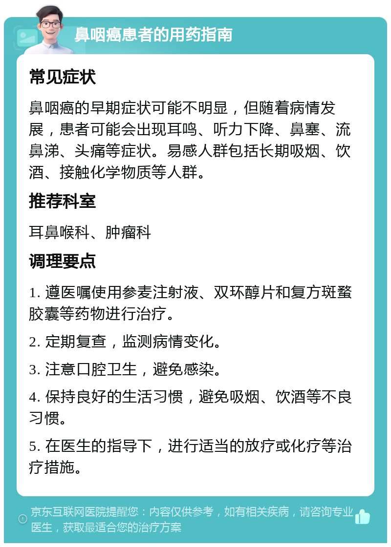 鼻咽癌患者的用药指南 常见症状 鼻咽癌的早期症状可能不明显，但随着病情发展，患者可能会出现耳鸣、听力下降、鼻塞、流鼻涕、头痛等症状。易感人群包括长期吸烟、饮酒、接触化学物质等人群。 推荐科室 耳鼻喉科、肿瘤科 调理要点 1. 遵医嘱使用参麦注射液、双环醇片和复方斑蝥胶囊等药物进行治疗。 2. 定期复查，监测病情变化。 3. 注意口腔卫生，避免感染。 4. 保持良好的生活习惯，避免吸烟、饮酒等不良习惯。 5. 在医生的指导下，进行适当的放疗或化疗等治疗措施。