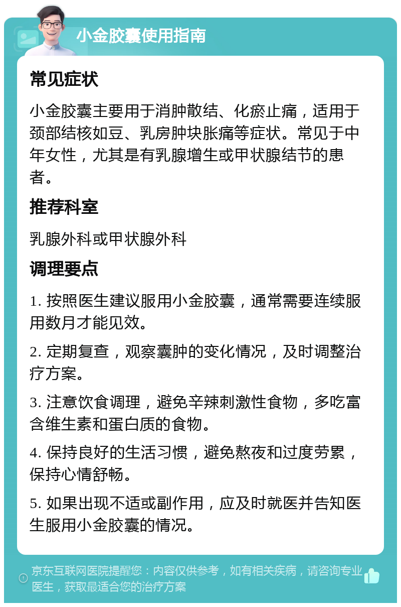 小金胶囊使用指南 常见症状 小金胶囊主要用于消肿散结、化瘀止痛，适用于颈部结核如豆、乳房肿块胀痛等症状。常见于中年女性，尤其是有乳腺增生或甲状腺结节的患者。 推荐科室 乳腺外科或甲状腺外科 调理要点 1. 按照医生建议服用小金胶囊，通常需要连续服用数月才能见效。 2. 定期复查，观察囊肿的变化情况，及时调整治疗方案。 3. 注意饮食调理，避免辛辣刺激性食物，多吃富含维生素和蛋白质的食物。 4. 保持良好的生活习惯，避免熬夜和过度劳累，保持心情舒畅。 5. 如果出现不适或副作用，应及时就医并告知医生服用小金胶囊的情况。