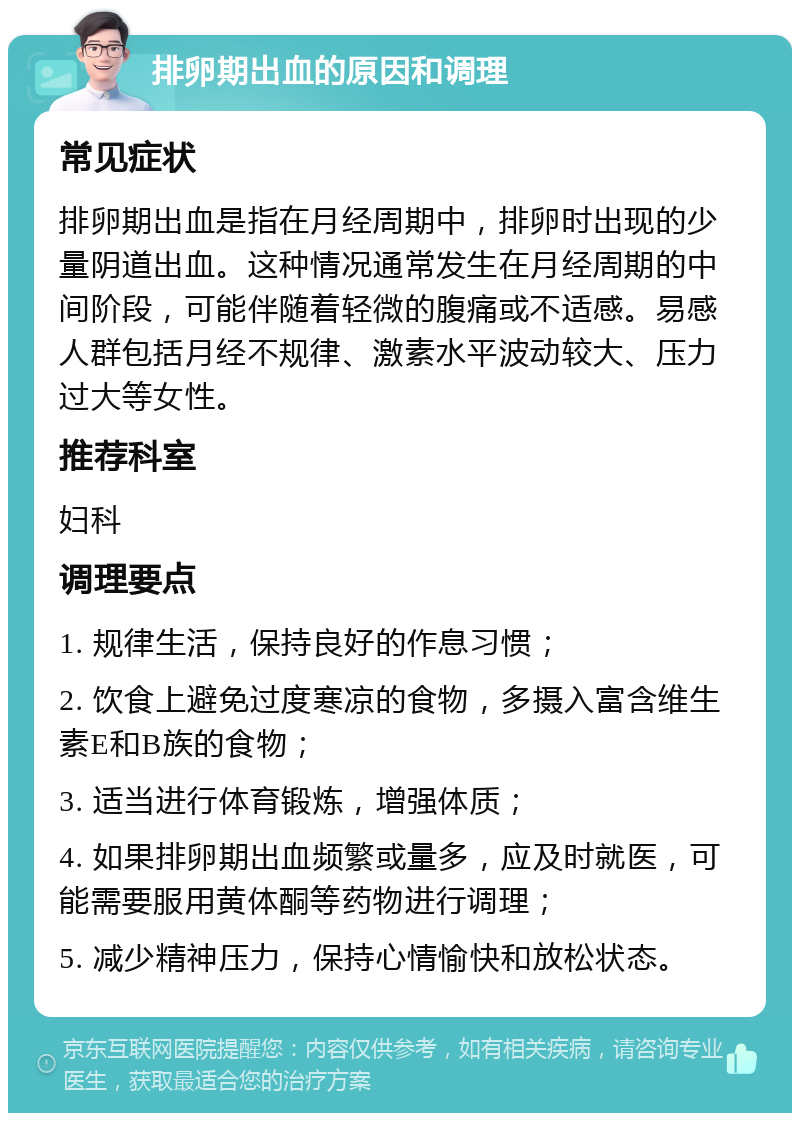 排卵期出血的原因和调理 常见症状 排卵期出血是指在月经周期中，排卵时出现的少量阴道出血。这种情况通常发生在月经周期的中间阶段，可能伴随着轻微的腹痛或不适感。易感人群包括月经不规律、激素水平波动较大、压力过大等女性。 推荐科室 妇科 调理要点 1. 规律生活，保持良好的作息习惯； 2. 饮食上避免过度寒凉的食物，多摄入富含维生素E和B族的食物； 3. 适当进行体育锻炼，增强体质； 4. 如果排卵期出血频繁或量多，应及时就医，可能需要服用黄体酮等药物进行调理； 5. 减少精神压力，保持心情愉快和放松状态。