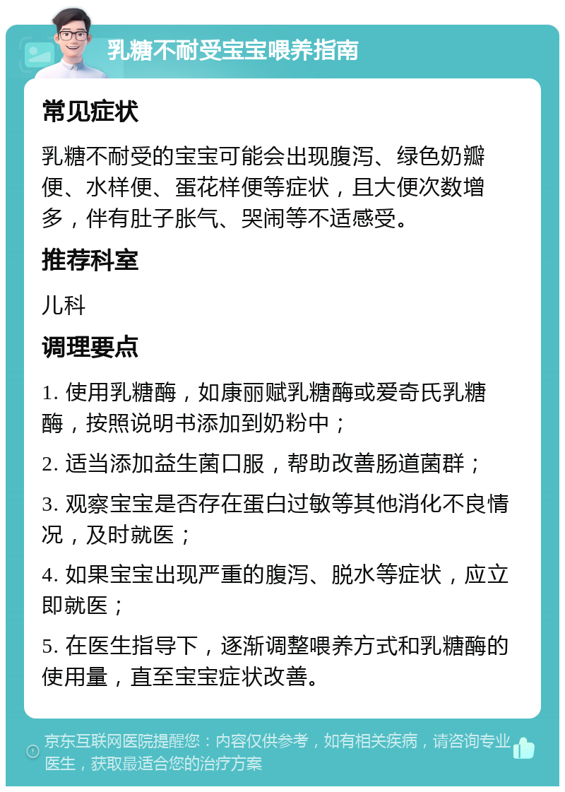 乳糖不耐受宝宝喂养指南 常见症状 乳糖不耐受的宝宝可能会出现腹泻、绿色奶瓣便、水样便、蛋花样便等症状，且大便次数增多，伴有肚子胀气、哭闹等不适感受。 推荐科室 儿科 调理要点 1. 使用乳糖酶，如康丽赋乳糖酶或爱奇氏乳糖酶，按照说明书添加到奶粉中； 2. 适当添加益生菌口服，帮助改善肠道菌群； 3. 观察宝宝是否存在蛋白过敏等其他消化不良情况，及时就医； 4. 如果宝宝出现严重的腹泻、脱水等症状，应立即就医； 5. 在医生指导下，逐渐调整喂养方式和乳糖酶的使用量，直至宝宝症状改善。