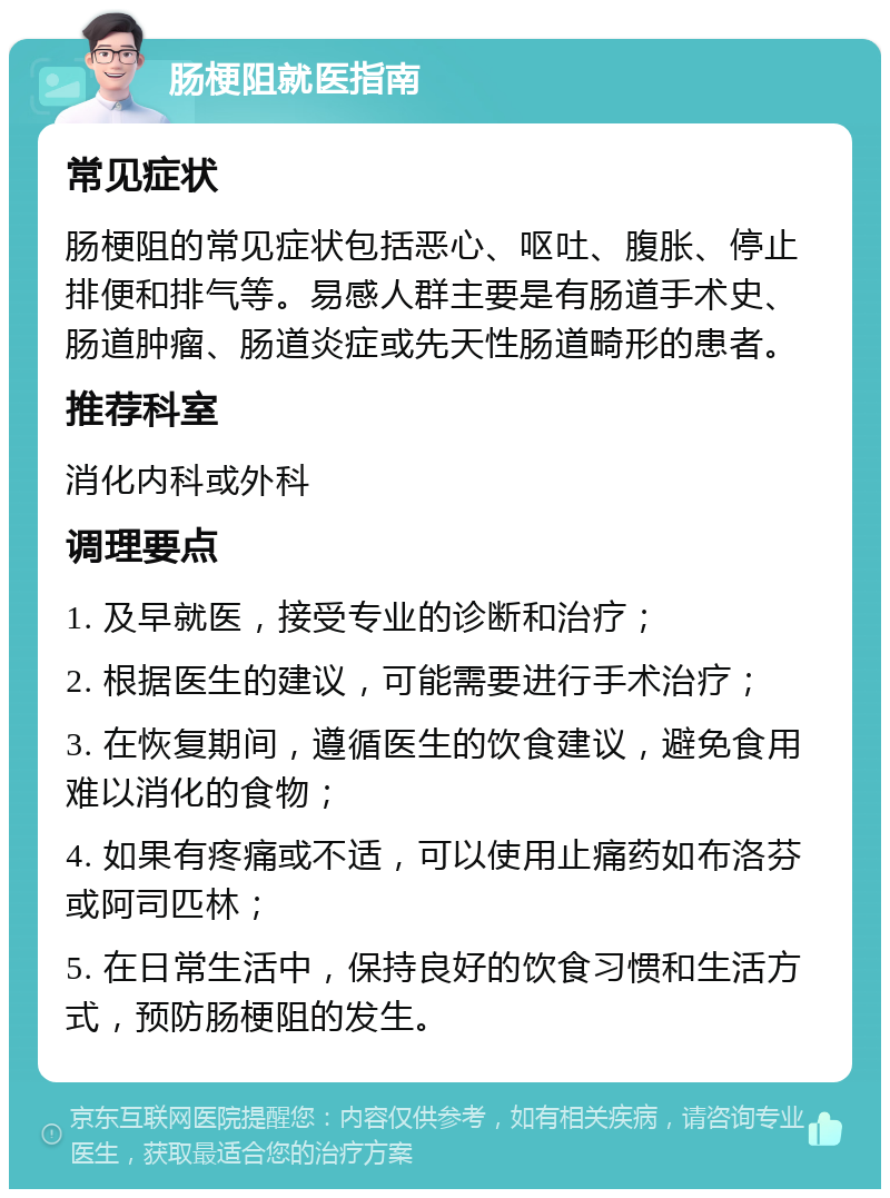 肠梗阻就医指南 常见症状 肠梗阻的常见症状包括恶心、呕吐、腹胀、停止排便和排气等。易感人群主要是有肠道手术史、肠道肿瘤、肠道炎症或先天性肠道畸形的患者。 推荐科室 消化内科或外科 调理要点 1. 及早就医，接受专业的诊断和治疗； 2. 根据医生的建议，可能需要进行手术治疗； 3. 在恢复期间，遵循医生的饮食建议，避免食用难以消化的食物； 4. 如果有疼痛或不适，可以使用止痛药如布洛芬或阿司匹林； 5. 在日常生活中，保持良好的饮食习惯和生活方式，预防肠梗阻的发生。