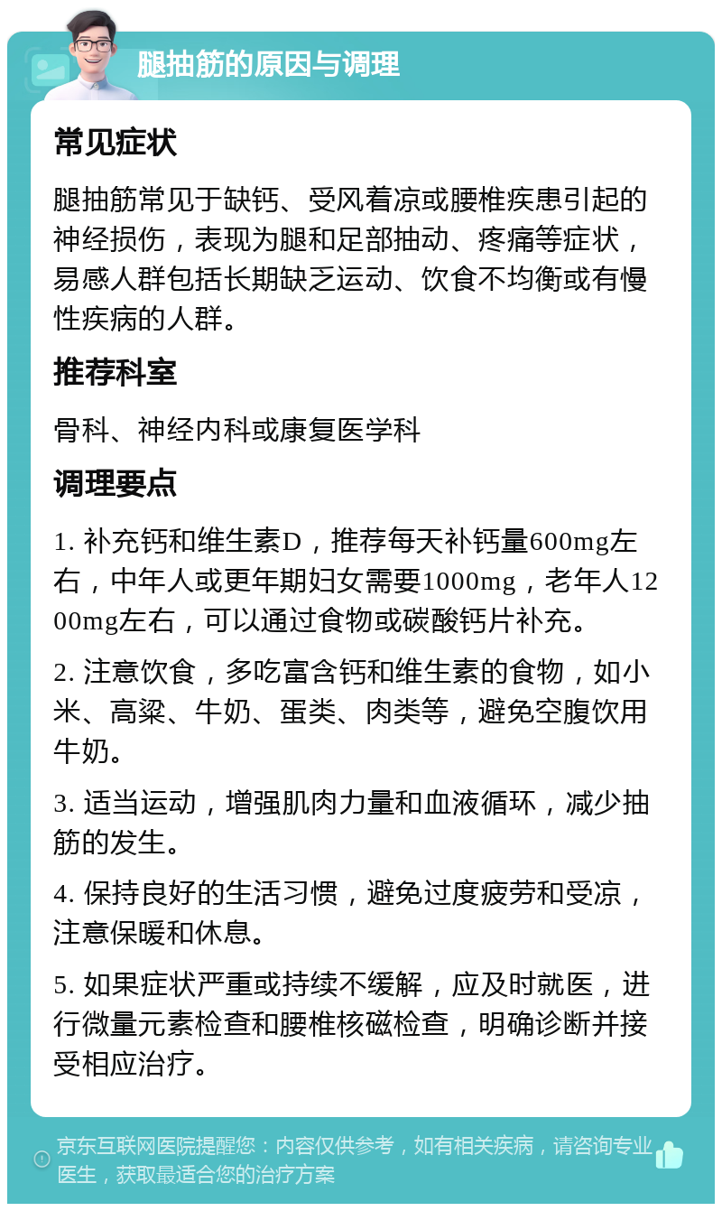 腿抽筋的原因与调理 常见症状 腿抽筋常见于缺钙、受风着凉或腰椎疾患引起的神经损伤，表现为腿和足部抽动、疼痛等症状，易感人群包括长期缺乏运动、饮食不均衡或有慢性疾病的人群。 推荐科室 骨科、神经内科或康复医学科 调理要点 1. 补充钙和维生素D，推荐每天补钙量600mg左右，中年人或更年期妇女需要1000mg，老年人1200mg左右，可以通过食物或碳酸钙片补充。 2. 注意饮食，多吃富含钙和维生素的食物，如小米、高粱、牛奶、蛋类、肉类等，避免空腹饮用牛奶。 3. 适当运动，增强肌肉力量和血液循环，减少抽筋的发生。 4. 保持良好的生活习惯，避免过度疲劳和受凉，注意保暖和休息。 5. 如果症状严重或持续不缓解，应及时就医，进行微量元素检查和腰椎核磁检查，明确诊断并接受相应治疗。