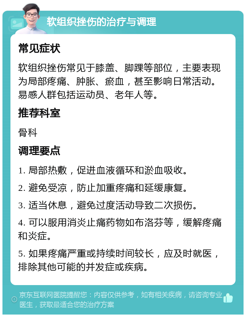 软组织挫伤的治疗与调理 常见症状 软组织挫伤常见于膝盖、脚踝等部位，主要表现为局部疼痛、肿胀、瘀血，甚至影响日常活动。易感人群包括运动员、老年人等。 推荐科室 骨科 调理要点 1. 局部热敷，促进血液循环和淤血吸收。 2. 避免受凉，防止加重疼痛和延缓康复。 3. 适当休息，避免过度活动导致二次损伤。 4. 可以服用消炎止痛药物如布洛芬等，缓解疼痛和炎症。 5. 如果疼痛严重或持续时间较长，应及时就医，排除其他可能的并发症或疾病。