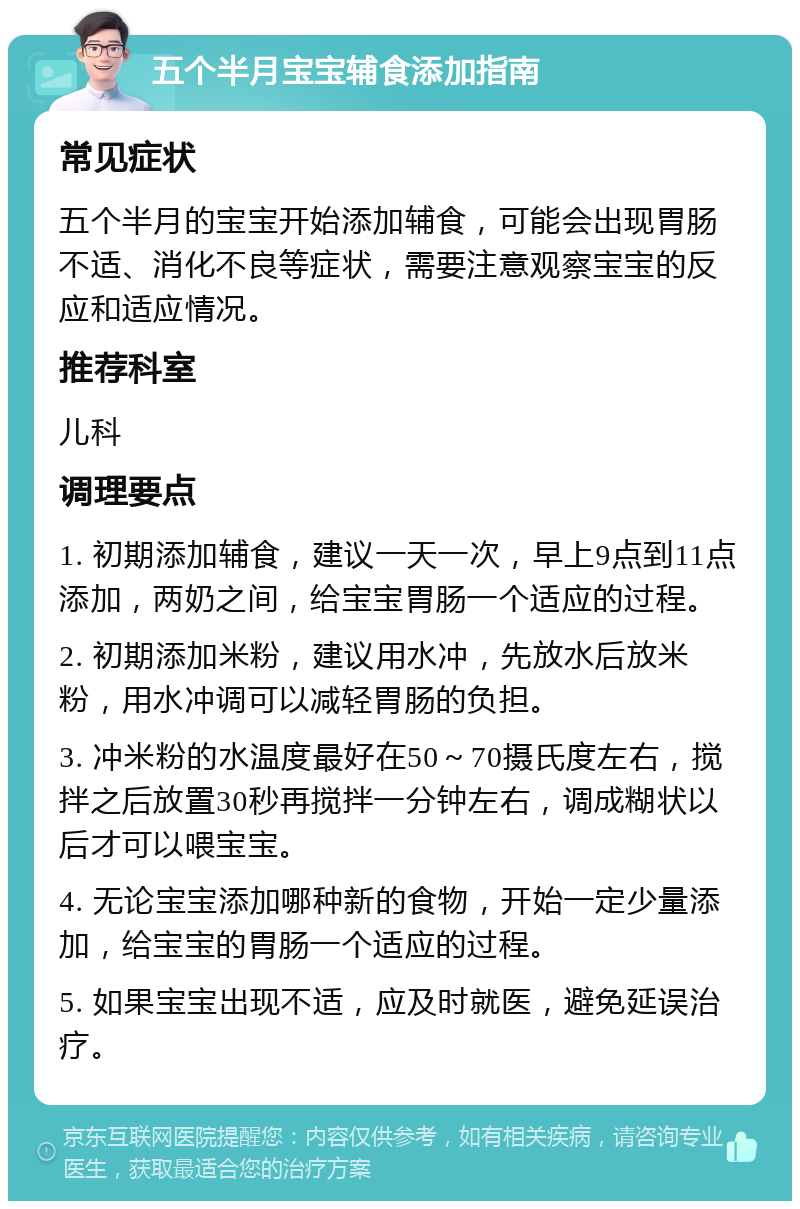 五个半月宝宝辅食添加指南 常见症状 五个半月的宝宝开始添加辅食，可能会出现胃肠不适、消化不良等症状，需要注意观察宝宝的反应和适应情况。 推荐科室 儿科 调理要点 1. 初期添加辅食，建议一天一次，早上9点到11点添加，两奶之间，给宝宝胃肠一个适应的过程。 2. 初期添加米粉，建议用水冲，先放水后放米粉，用水冲调可以减轻胃肠的负担。 3. 冲米粉的水温度最好在50～70摄氏度左右，搅拌之后放置30秒再搅拌一分钟左右，调成糊状以后才可以喂宝宝。 4. 无论宝宝添加哪种新的食物，开始一定少量添加，给宝宝的胃肠一个适应的过程。 5. 如果宝宝出现不适，应及时就医，避免延误治疗。