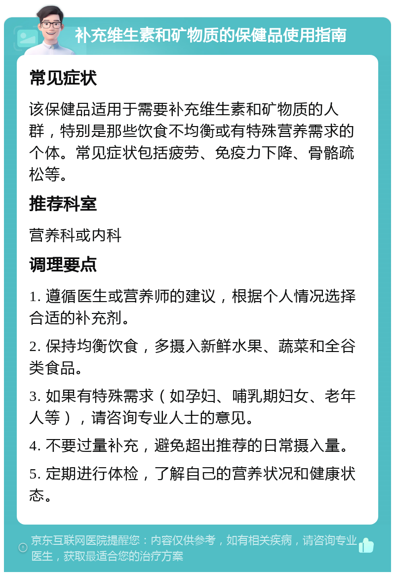 补充维生素和矿物质的保健品使用指南 常见症状 该保健品适用于需要补充维生素和矿物质的人群，特别是那些饮食不均衡或有特殊营养需求的个体。常见症状包括疲劳、免疫力下降、骨骼疏松等。 推荐科室 营养科或内科 调理要点 1. 遵循医生或营养师的建议，根据个人情况选择合适的补充剂。 2. 保持均衡饮食，多摄入新鲜水果、蔬菜和全谷类食品。 3. 如果有特殊需求（如孕妇、哺乳期妇女、老年人等），请咨询专业人士的意见。 4. 不要过量补充，避免超出推荐的日常摄入量。 5. 定期进行体检，了解自己的营养状况和健康状态。