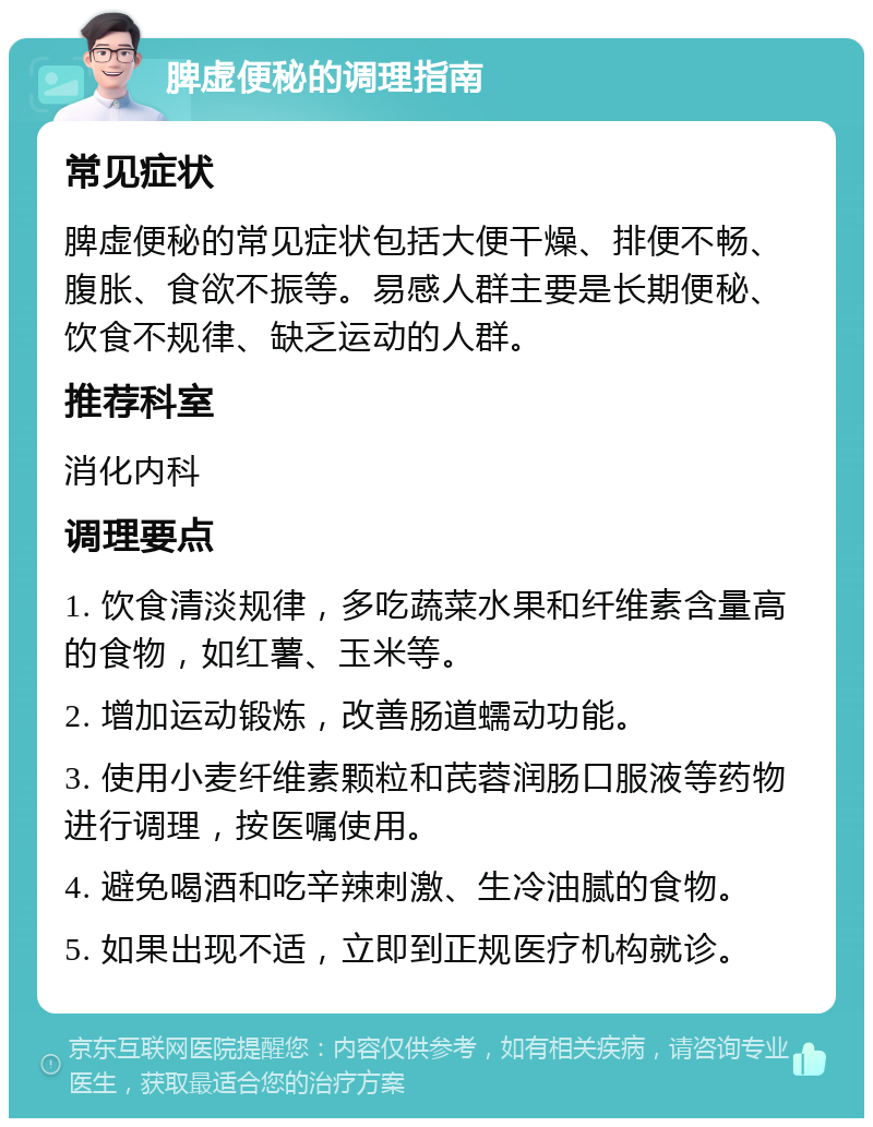 脾虚便秘的调理指南 常见症状 脾虚便秘的常见症状包括大便干燥、排便不畅、腹胀、食欲不振等。易感人群主要是长期便秘、饮食不规律、缺乏运动的人群。 推荐科室 消化内科 调理要点 1. 饮食清淡规律，多吃蔬菜水果和纤维素含量高的食物，如红薯、玉米等。 2. 增加运动锻炼，改善肠道蠕动功能。 3. 使用小麦纤维素颗粒和芪蓉润肠口服液等药物进行调理，按医嘱使用。 4. 避免喝酒和吃辛辣刺激、生冷油腻的食物。 5. 如果出现不适，立即到正规医疗机构就诊。