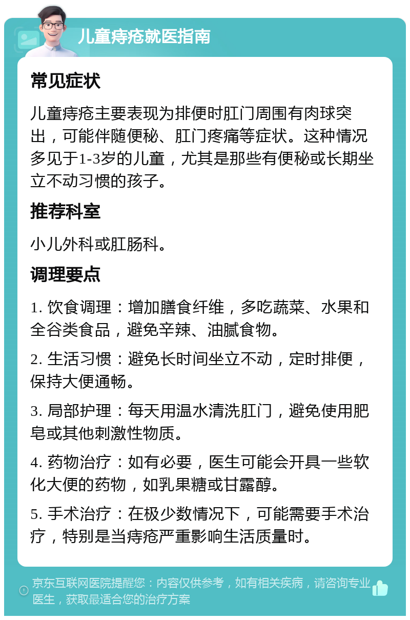 儿童痔疮就医指南 常见症状 儿童痔疮主要表现为排便时肛门周围有肉球突出，可能伴随便秘、肛门疼痛等症状。这种情况多见于1-3岁的儿童，尤其是那些有便秘或长期坐立不动习惯的孩子。 推荐科室 小儿外科或肛肠科。 调理要点 1. 饮食调理：增加膳食纤维，多吃蔬菜、水果和全谷类食品，避免辛辣、油腻食物。 2. 生活习惯：避免长时间坐立不动，定时排便，保持大便通畅。 3. 局部护理：每天用温水清洗肛门，避免使用肥皂或其他刺激性物质。 4. 药物治疗：如有必要，医生可能会开具一些软化大便的药物，如乳果糖或甘露醇。 5. 手术治疗：在极少数情况下，可能需要手术治疗，特别是当痔疮严重影响生活质量时。