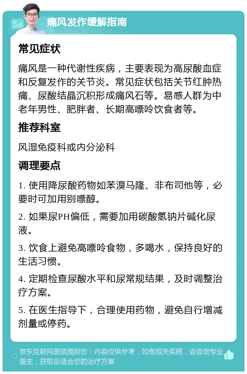 痛风发作缓解指南 常见症状 痛风是一种代谢性疾病，主要表现为高尿酸血症和反复发作的关节炎。常见症状包括关节红肿热痛、尿酸结晶沉积形成痛风石等。易感人群为中老年男性、肥胖者、长期高嘌呤饮食者等。 推荐科室 风湿免疫科或内分泌科 调理要点 1. 使用降尿酸药物如苯溴马隆、非布司他等，必要时可加用别嘌醇。 2. 如果尿PH偏低，需要加用碳酸氢钠片碱化尿液。 3. 饮食上避免高嘌呤食物，多喝水，保持良好的生活习惯。 4. 定期检查尿酸水平和尿常规结果，及时调整治疗方案。 5. 在医生指导下，合理使用药物，避免自行增减剂量或停药。