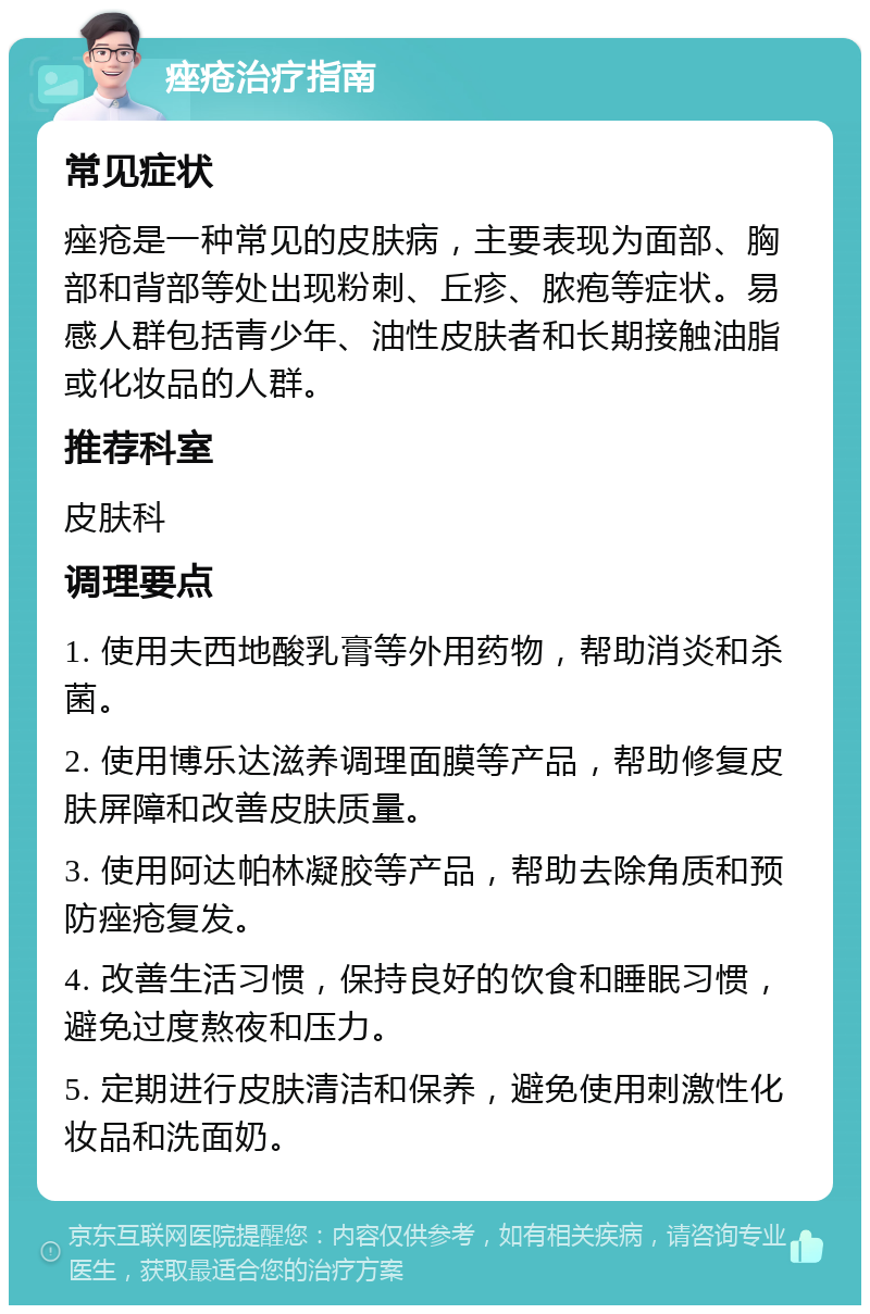 痤疮治疗指南 常见症状 痤疮是一种常见的皮肤病，主要表现为面部、胸部和背部等处出现粉刺、丘疹、脓疱等症状。易感人群包括青少年、油性皮肤者和长期接触油脂或化妆品的人群。 推荐科室 皮肤科 调理要点 1. 使用夫西地酸乳膏等外用药物，帮助消炎和杀菌。 2. 使用博乐达滋养调理面膜等产品，帮助修复皮肤屏障和改善皮肤质量。 3. 使用阿达帕林凝胶等产品，帮助去除角质和预防痤疮复发。 4. 改善生活习惯，保持良好的饮食和睡眠习惯，避免过度熬夜和压力。 5. 定期进行皮肤清洁和保养，避免使用刺激性化妆品和洗面奶。