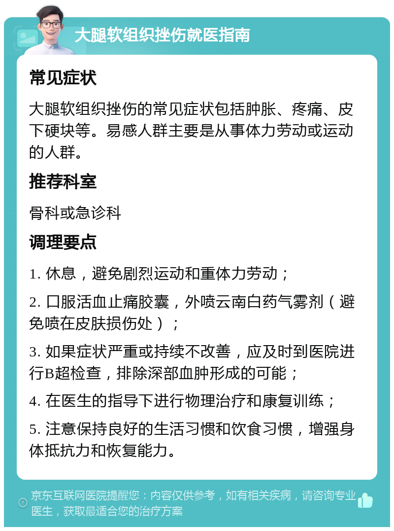 大腿软组织挫伤就医指南 常见症状 大腿软组织挫伤的常见症状包括肿胀、疼痛、皮下硬块等。易感人群主要是从事体力劳动或运动的人群。 推荐科室 骨科或急诊科 调理要点 1. 休息，避免剧烈运动和重体力劳动； 2. 口服活血止痛胶囊，外喷云南白药气雾剂（避免喷在皮肤损伤处）； 3. 如果症状严重或持续不改善，应及时到医院进行B超检查，排除深部血肿形成的可能； 4. 在医生的指导下进行物理治疗和康复训练； 5. 注意保持良好的生活习惯和饮食习惯，增强身体抵抗力和恢复能力。