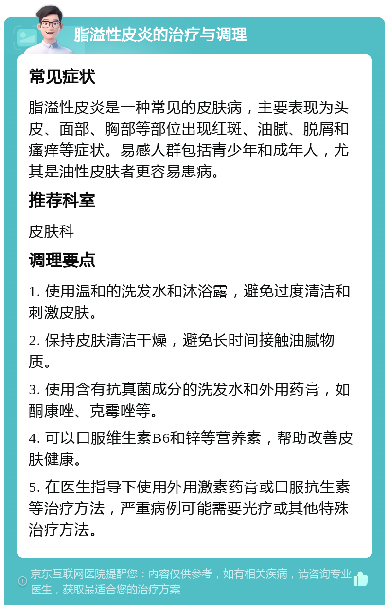 脂溢性皮炎的治疗与调理 常见症状 脂溢性皮炎是一种常见的皮肤病，主要表现为头皮、面部、胸部等部位出现红斑、油腻、脱屑和瘙痒等症状。易感人群包括青少年和成年人，尤其是油性皮肤者更容易患病。 推荐科室 皮肤科 调理要点 1. 使用温和的洗发水和沐浴露，避免过度清洁和刺激皮肤。 2. 保持皮肤清洁干燥，避免长时间接触油腻物质。 3. 使用含有抗真菌成分的洗发水和外用药膏，如酮康唑、克霉唑等。 4. 可以口服维生素B6和锌等营养素，帮助改善皮肤健康。 5. 在医生指导下使用外用激素药膏或口服抗生素等治疗方法，严重病例可能需要光疗或其他特殊治疗方法。