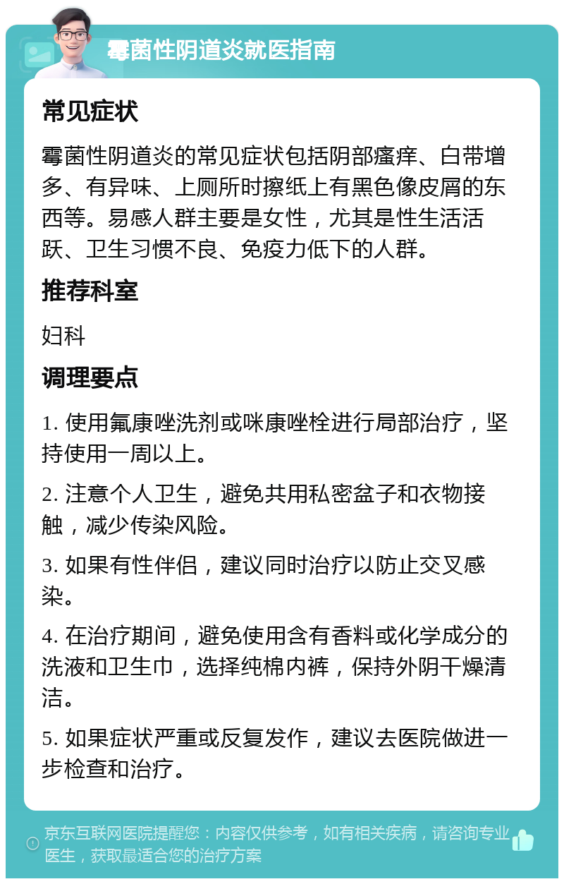 霉菌性阴道炎就医指南 常见症状 霉菌性阴道炎的常见症状包括阴部瘙痒、白带增多、有异味、上厕所时擦纸上有黑色像皮屑的东西等。易感人群主要是女性，尤其是性生活活跃、卫生习惯不良、免疫力低下的人群。 推荐科室 妇科 调理要点 1. 使用氟康唑洗剂或咪康唑栓进行局部治疗，坚持使用一周以上。 2. 注意个人卫生，避免共用私密盆子和衣物接触，减少传染风险。 3. 如果有性伴侣，建议同时治疗以防止交叉感染。 4. 在治疗期间，避免使用含有香料或化学成分的洗液和卫生巾，选择纯棉内裤，保持外阴干燥清洁。 5. 如果症状严重或反复发作，建议去医院做进一步检查和治疗。