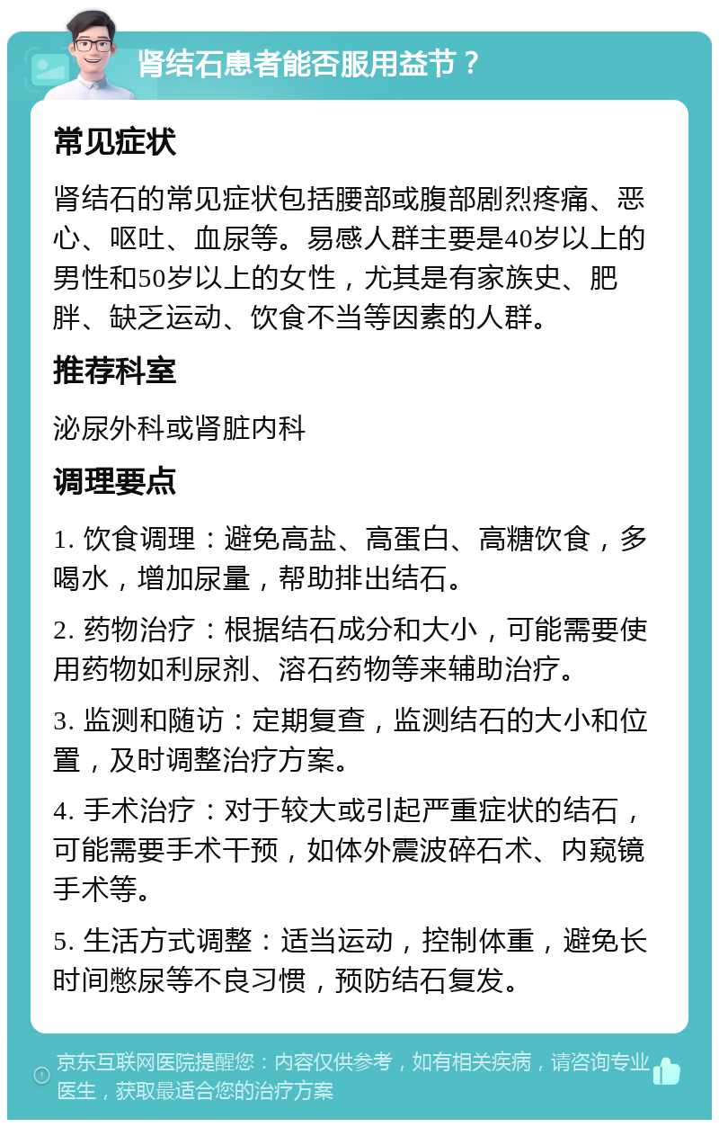 肾结石患者能否服用益节？ 常见症状 肾结石的常见症状包括腰部或腹部剧烈疼痛、恶心、呕吐、血尿等。易感人群主要是40岁以上的男性和50岁以上的女性，尤其是有家族史、肥胖、缺乏运动、饮食不当等因素的人群。 推荐科室 泌尿外科或肾脏内科 调理要点 1. 饮食调理：避免高盐、高蛋白、高糖饮食，多喝水，增加尿量，帮助排出结石。 2. 药物治疗：根据结石成分和大小，可能需要使用药物如利尿剂、溶石药物等来辅助治疗。 3. 监测和随访：定期复查，监测结石的大小和位置，及时调整治疗方案。 4. 手术治疗：对于较大或引起严重症状的结石，可能需要手术干预，如体外震波碎石术、内窥镜手术等。 5. 生活方式调整：适当运动，控制体重，避免长时间憋尿等不良习惯，预防结石复发。