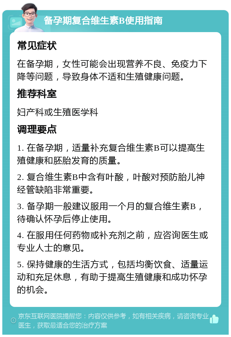 备孕期复合维生素B使用指南 常见症状 在备孕期，女性可能会出现营养不良、免疫力下降等问题，导致身体不适和生殖健康问题。 推荐科室 妇产科或生殖医学科 调理要点 1. 在备孕期，适量补充复合维生素B可以提高生殖健康和胚胎发育的质量。 2. 复合维生素B中含有叶酸，叶酸对预防胎儿神经管缺陷非常重要。 3. 备孕期一般建议服用一个月的复合维生素B，待确认怀孕后停止使用。 4. 在服用任何药物或补充剂之前，应咨询医生或专业人士的意见。 5. 保持健康的生活方式，包括均衡饮食、适量运动和充足休息，有助于提高生殖健康和成功怀孕的机会。