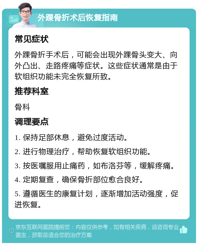 外踝骨折术后恢复指南 常见症状 外踝骨折手术后，可能会出现外踝骨头变大、向外凸出、走路疼痛等症状。这些症状通常是由于软组织功能未完全恢复所致。 推荐科室 骨科 调理要点 1. 保持足部休息，避免过度活动。 2. 进行物理治疗，帮助恢复软组织功能。 3. 按医嘱服用止痛药，如布洛芬等，缓解疼痛。 4. 定期复查，确保骨折部位愈合良好。 5. 遵循医生的康复计划，逐渐增加活动强度，促进恢复。