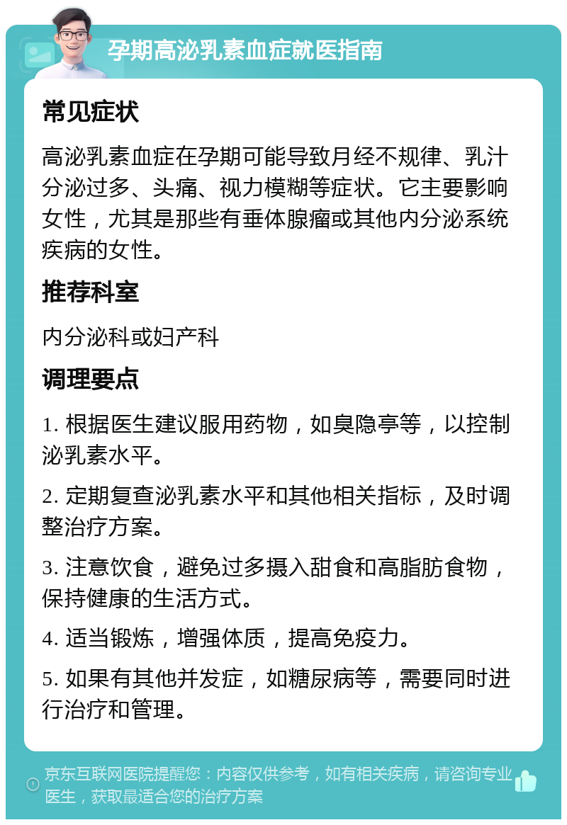 孕期高泌乳素血症就医指南 常见症状 高泌乳素血症在孕期可能导致月经不规律、乳汁分泌过多、头痛、视力模糊等症状。它主要影响女性，尤其是那些有垂体腺瘤或其他内分泌系统疾病的女性。 推荐科室 内分泌科或妇产科 调理要点 1. 根据医生建议服用药物，如臭隐亭等，以控制泌乳素水平。 2. 定期复查泌乳素水平和其他相关指标，及时调整治疗方案。 3. 注意饮食，避免过多摄入甜食和高脂肪食物，保持健康的生活方式。 4. 适当锻炼，增强体质，提高免疫力。 5. 如果有其他并发症，如糖尿病等，需要同时进行治疗和管理。