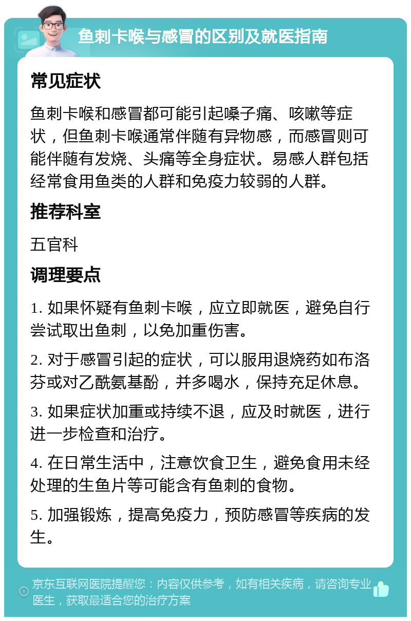 鱼刺卡喉与感冒的区别及就医指南 常见症状 鱼刺卡喉和感冒都可能引起嗓子痛、咳嗽等症状，但鱼刺卡喉通常伴随有异物感，而感冒则可能伴随有发烧、头痛等全身症状。易感人群包括经常食用鱼类的人群和免疫力较弱的人群。 推荐科室 五官科 调理要点 1. 如果怀疑有鱼刺卡喉，应立即就医，避免自行尝试取出鱼刺，以免加重伤害。 2. 对于感冒引起的症状，可以服用退烧药如布洛芬或对乙酰氨基酚，并多喝水，保持充足休息。 3. 如果症状加重或持续不退，应及时就医，进行进一步检查和治疗。 4. 在日常生活中，注意饮食卫生，避免食用未经处理的生鱼片等可能含有鱼刺的食物。 5. 加强锻炼，提高免疫力，预防感冒等疾病的发生。