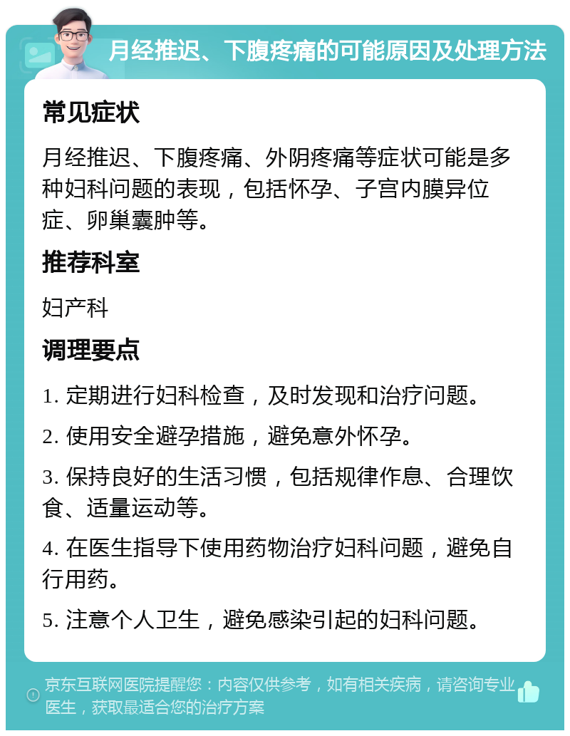 月经推迟、下腹疼痛的可能原因及处理方法 常见症状 月经推迟、下腹疼痛、外阴疼痛等症状可能是多种妇科问题的表现，包括怀孕、子宫内膜异位症、卵巢囊肿等。 推荐科室 妇产科 调理要点 1. 定期进行妇科检查，及时发现和治疗问题。 2. 使用安全避孕措施，避免意外怀孕。 3. 保持良好的生活习惯，包括规律作息、合理饮食、适量运动等。 4. 在医生指导下使用药物治疗妇科问题，避免自行用药。 5. 注意个人卫生，避免感染引起的妇科问题。