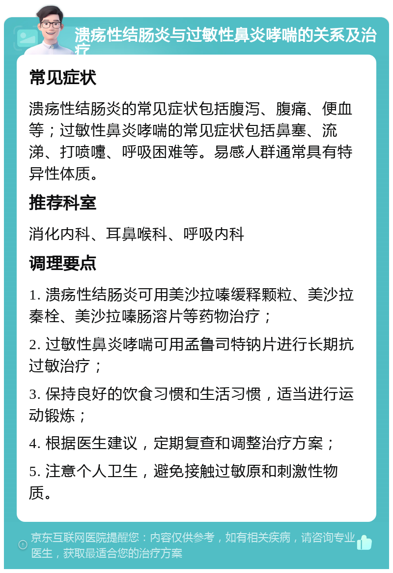 溃疡性结肠炎与过敏性鼻炎哮喘的关系及治疗 常见症状 溃疡性结肠炎的常见症状包括腹泻、腹痛、便血等；过敏性鼻炎哮喘的常见症状包括鼻塞、流涕、打喷嚏、呼吸困难等。易感人群通常具有特异性体质。 推荐科室 消化内科、耳鼻喉科、呼吸内科 调理要点 1. 溃疡性结肠炎可用美沙拉嗪缓释颗粒、美沙拉秦栓、美沙拉嗪肠溶片等药物治疗； 2. 过敏性鼻炎哮喘可用孟鲁司特钠片进行长期抗过敏治疗； 3. 保持良好的饮食习惯和生活习惯，适当进行运动锻炼； 4. 根据医生建议，定期复查和调整治疗方案； 5. 注意个人卫生，避免接触过敏原和刺激性物质。