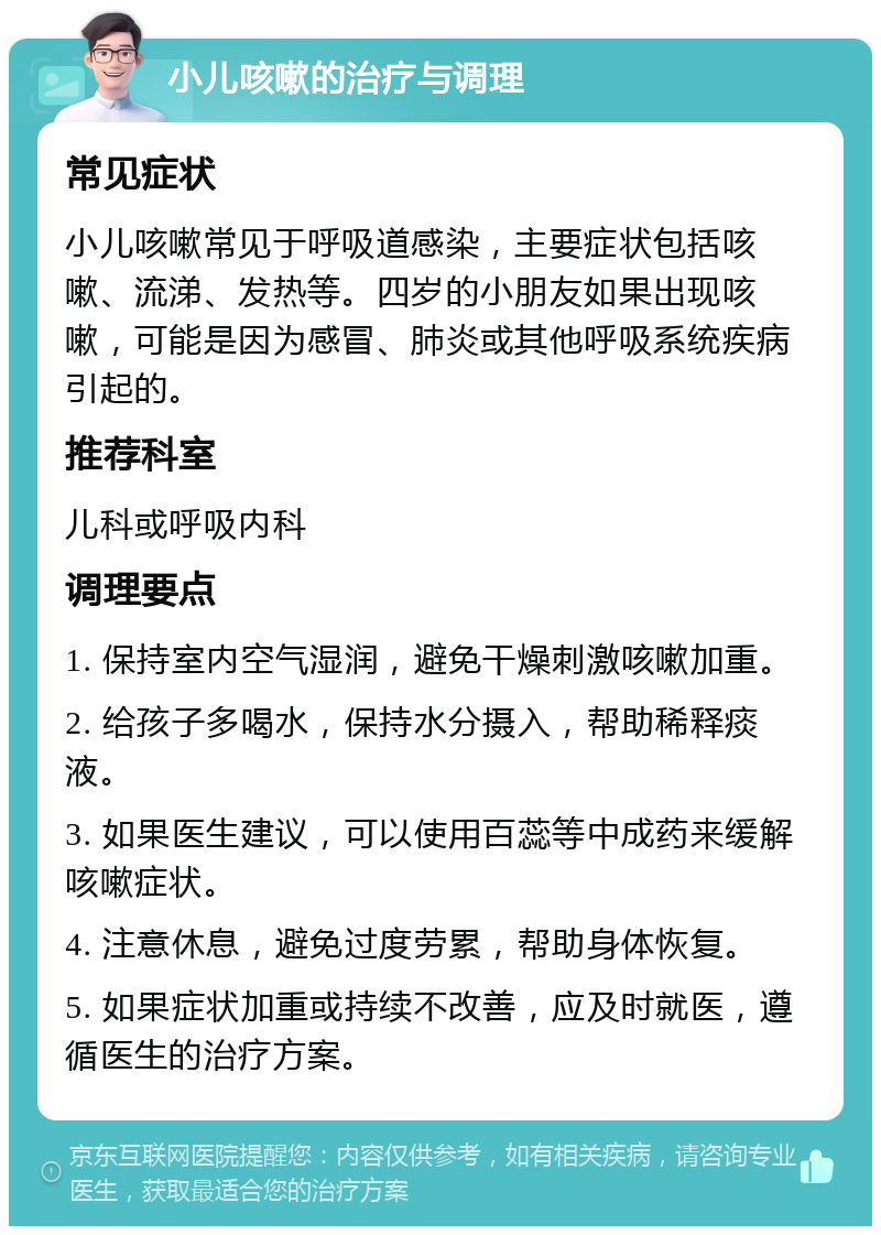 小儿咳嗽的治疗与调理 常见症状 小儿咳嗽常见于呼吸道感染，主要症状包括咳嗽、流涕、发热等。四岁的小朋友如果出现咳嗽，可能是因为感冒、肺炎或其他呼吸系统疾病引起的。 推荐科室 儿科或呼吸内科 调理要点 1. 保持室内空气湿润，避免干燥刺激咳嗽加重。 2. 给孩子多喝水，保持水分摄入，帮助稀释痰液。 3. 如果医生建议，可以使用百蕊等中成药来缓解咳嗽症状。 4. 注意休息，避免过度劳累，帮助身体恢复。 5. 如果症状加重或持续不改善，应及时就医，遵循医生的治疗方案。