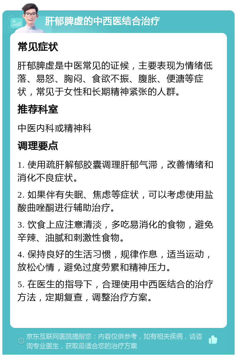 肝郁脾虚的中西医结合治疗 常见症状 肝郁脾虚是中医常见的证候，主要表现为情绪低落、易怒、胸闷、食欲不振、腹胀、便溏等症状，常见于女性和长期精神紧张的人群。 推荐科室 中医内科或精神科 调理要点 1. 使用疏肝解郁胶囊调理肝郁气滞，改善情绪和消化不良症状。 2. 如果伴有失眠、焦虑等症状，可以考虑使用盐酸曲唑酮进行辅助治疗。 3. 饮食上应注意清淡，多吃易消化的食物，避免辛辣、油腻和刺激性食物。 4. 保持良好的生活习惯，规律作息，适当运动，放松心情，避免过度劳累和精神压力。 5. 在医生的指导下，合理使用中西医结合的治疗方法，定期复查，调整治疗方案。