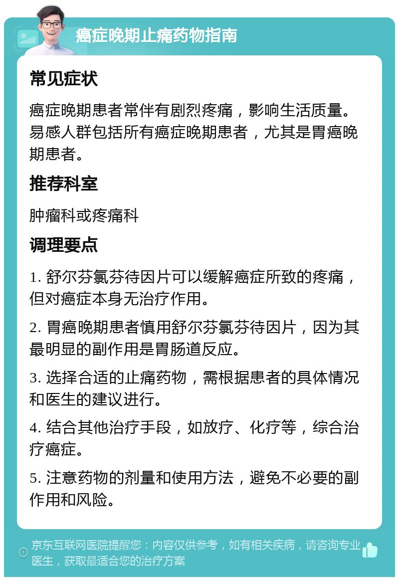 癌症晚期止痛药物指南 常见症状 癌症晚期患者常伴有剧烈疼痛，影响生活质量。易感人群包括所有癌症晚期患者，尤其是胃癌晚期患者。 推荐科室 肿瘤科或疼痛科 调理要点 1. 舒尔芬氯芬待因片可以缓解癌症所致的疼痛，但对癌症本身无治疗作用。 2. 胃癌晚期患者慎用舒尔芬氯芬待因片，因为其最明显的副作用是胃肠道反应。 3. 选择合适的止痛药物，需根据患者的具体情况和医生的建议进行。 4. 结合其他治疗手段，如放疗、化疗等，综合治疗癌症。 5. 注意药物的剂量和使用方法，避免不必要的副作用和风险。