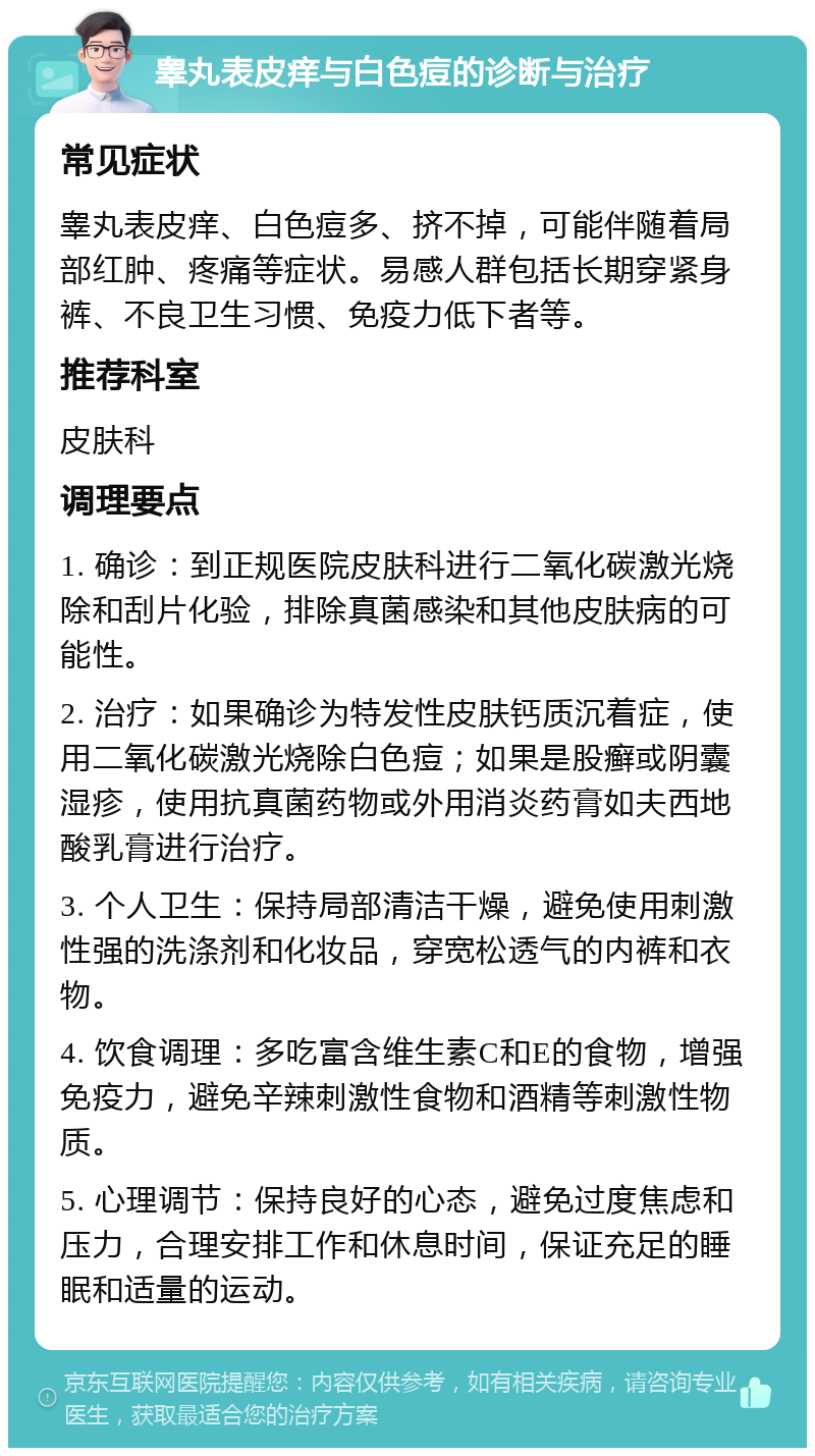 睾丸表皮痒与白色痘的诊断与治疗 常见症状 睾丸表皮痒、白色痘多、挤不掉，可能伴随着局部红肿、疼痛等症状。易感人群包括长期穿紧身裤、不良卫生习惯、免疫力低下者等。 推荐科室 皮肤科 调理要点 1. 确诊：到正规医院皮肤科进行二氧化碳激光烧除和刮片化验，排除真菌感染和其他皮肤病的可能性。 2. 治疗：如果确诊为特发性皮肤钙质沉着症，使用二氧化碳激光烧除白色痘；如果是股癣或阴囊湿疹，使用抗真菌药物或外用消炎药膏如夫西地酸乳膏进行治疗。 3. 个人卫生：保持局部清洁干燥，避免使用刺激性强的洗涤剂和化妆品，穿宽松透气的内裤和衣物。 4. 饮食调理：多吃富含维生素C和E的食物，增强免疫力，避免辛辣刺激性食物和酒精等刺激性物质。 5. 心理调节：保持良好的心态，避免过度焦虑和压力，合理安排工作和休息时间，保证充足的睡眠和适量的运动。