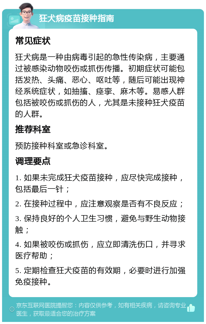 狂犬病疫苗接种指南 常见症状 狂犬病是一种由病毒引起的急性传染病，主要通过被感染动物咬伤或抓伤传播。初期症状可能包括发热、头痛、恶心、呕吐等，随后可能出现神经系统症状，如抽搐、痉挛、麻木等。易感人群包括被咬伤或抓伤的人，尤其是未接种狂犬疫苗的人群。 推荐科室 预防接种科室或急诊科室。 调理要点 1. 如果未完成狂犬疫苗接种，应尽快完成接种，包括最后一针； 2. 在接种过程中，应注意观察是否有不良反应； 3. 保持良好的个人卫生习惯，避免与野生动物接触； 4. 如果被咬伤或抓伤，应立即清洗伤口，并寻求医疗帮助； 5. 定期检查狂犬疫苗的有效期，必要时进行加强免疫接种。