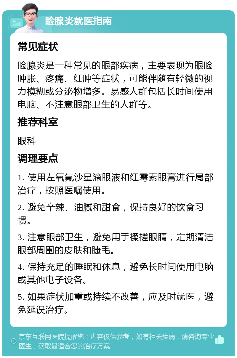 睑腺炎就医指南 常见症状 睑腺炎是一种常见的眼部疾病，主要表现为眼睑肿胀、疼痛、红肿等症状，可能伴随有轻微的视力模糊或分泌物增多。易感人群包括长时间使用电脑、不注意眼部卫生的人群等。 推荐科室 眼科 调理要点 1. 使用左氧氟沙星滴眼液和红霉素眼膏进行局部治疗，按照医嘱使用。 2. 避免辛辣、油腻和甜食，保持良好的饮食习惯。 3. 注意眼部卫生，避免用手揉搓眼睛，定期清洁眼部周围的皮肤和睫毛。 4. 保持充足的睡眠和休息，避免长时间使用电脑或其他电子设备。 5. 如果症状加重或持续不改善，应及时就医，避免延误治疗。