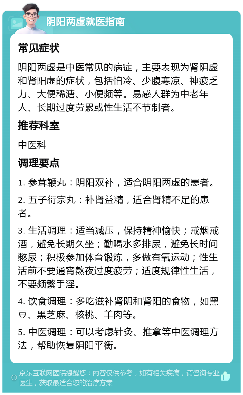 阴阳两虚就医指南 常见症状 阴阳两虚是中医常见的病症，主要表现为肾阴虚和肾阳虚的症状，包括怕冷、少腹寒凉、神疲乏力、大便稀溏、小便频等。易感人群为中老年人、长期过度劳累或性生活不节制者。 推荐科室 中医科 调理要点 1. 参茸鞭丸：阴阳双补，适合阴阳两虚的患者。 2. 五子衍宗丸：补肾益精，适合肾精不足的患者。 3. 生活调理：适当减压，保持精神愉快；戒烟戒酒，避免长期久坐；勤喝水多排尿，避免长时间憋尿；积极参加体育锻炼，多做有氧运动；性生活前不要通宵熬夜过度疲劳；适度规律性生活，不要频繁手淫。 4. 饮食调理：多吃滋补肾阴和肾阳的食物，如黑豆、黑芝麻、核桃、羊肉等。 5. 中医调理：可以考虑针灸、推拿等中医调理方法，帮助恢复阴阳平衡。