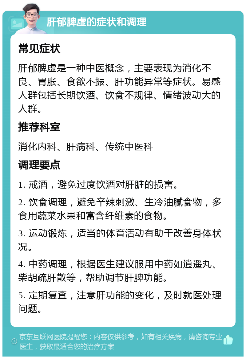 肝郁脾虚的症状和调理 常见症状 肝郁脾虚是一种中医概念，主要表现为消化不良、胃胀、食欲不振、肝功能异常等症状。易感人群包括长期饮酒、饮食不规律、情绪波动大的人群。 推荐科室 消化内科、肝病科、传统中医科 调理要点 1. 戒酒，避免过度饮酒对肝脏的损害。 2. 饮食调理，避免辛辣刺激、生冷油腻食物，多食用蔬菜水果和富含纤维素的食物。 3. 运动锻炼，适当的体育活动有助于改善身体状况。 4. 中药调理，根据医生建议服用中药如逍遥丸、柴胡疏肝散等，帮助调节肝脾功能。 5. 定期复查，注意肝功能的变化，及时就医处理问题。