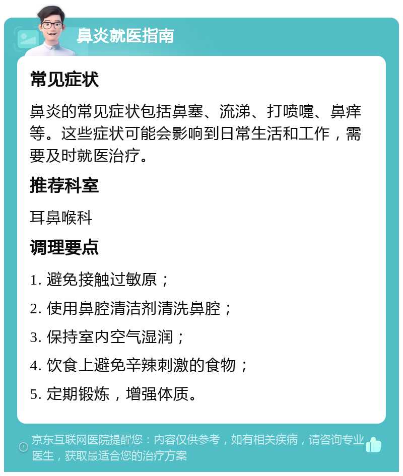 鼻炎就医指南 常见症状 鼻炎的常见症状包括鼻塞、流涕、打喷嚏、鼻痒等。这些症状可能会影响到日常生活和工作，需要及时就医治疗。 推荐科室 耳鼻喉科 调理要点 1. 避免接触过敏原； 2. 使用鼻腔清洁剂清洗鼻腔； 3. 保持室内空气湿润； 4. 饮食上避免辛辣刺激的食物； 5. 定期锻炼，增强体质。