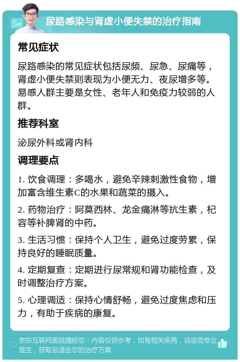 尿路感染与肾虚小便失禁的治疗指南 常见症状 尿路感染的常见症状包括尿频、尿急、尿痛等，肾虚小便失禁则表现为小便无力、夜尿增多等。易感人群主要是女性、老年人和免疫力较弱的人群。 推荐科室 泌尿外科或肾内科 调理要点 1. 饮食调理：多喝水，避免辛辣刺激性食物，增加富含维生素C的水果和蔬菜的摄入。 2. 药物治疗：阿莫西林、龙金痛淋等抗生素，杞容等补脾肾的中药。 3. 生活习惯：保持个人卫生，避免过度劳累，保持良好的睡眠质量。 4. 定期复查：定期进行尿常规和肾功能检查，及时调整治疗方案。 5. 心理调适：保持心情舒畅，避免过度焦虑和压力，有助于疾病的康复。