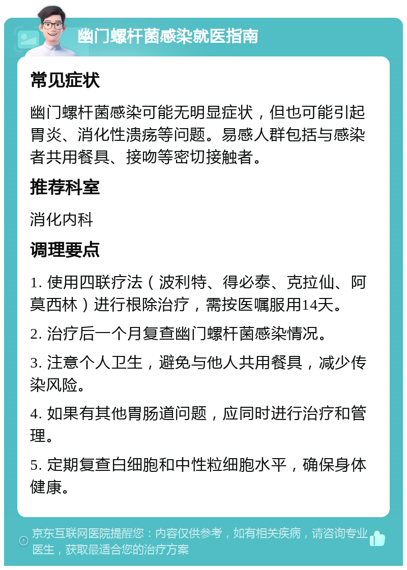 幽门螺杆菌感染就医指南 常见症状 幽门螺杆菌感染可能无明显症状，但也可能引起胃炎、消化性溃疡等问题。易感人群包括与感染者共用餐具、接吻等密切接触者。 推荐科室 消化内科 调理要点 1. 使用四联疗法（波利特、得必泰、克拉仙、阿莫西林）进行根除治疗，需按医嘱服用14天。 2. 治疗后一个月复查幽门螺杆菌感染情况。 3. 注意个人卫生，避免与他人共用餐具，减少传染风险。 4. 如果有其他胃肠道问题，应同时进行治疗和管理。 5. 定期复查白细胞和中性粒细胞水平，确保身体健康。