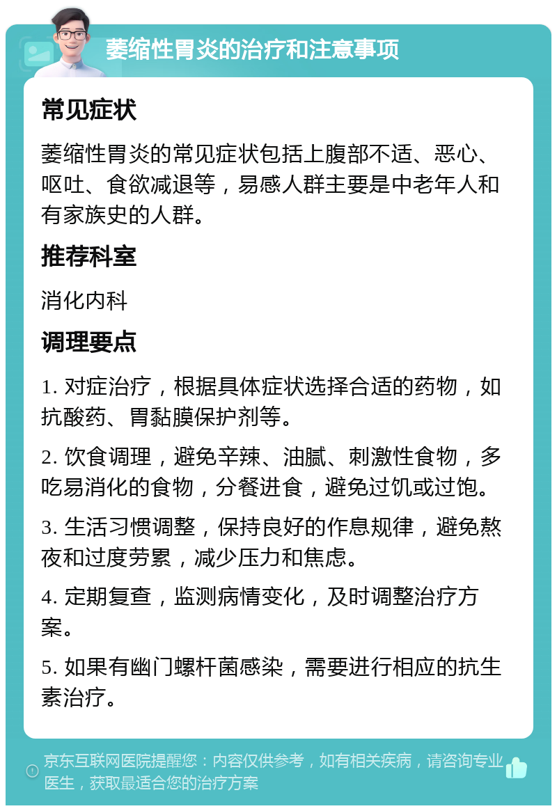 萎缩性胃炎的治疗和注意事项 常见症状 萎缩性胃炎的常见症状包括上腹部不适、恶心、呕吐、食欲减退等，易感人群主要是中老年人和有家族史的人群。 推荐科室 消化内科 调理要点 1. 对症治疗，根据具体症状选择合适的药物，如抗酸药、胃黏膜保护剂等。 2. 饮食调理，避免辛辣、油腻、刺激性食物，多吃易消化的食物，分餐进食，避免过饥或过饱。 3. 生活习惯调整，保持良好的作息规律，避免熬夜和过度劳累，减少压力和焦虑。 4. 定期复查，监测病情变化，及时调整治疗方案。 5. 如果有幽门螺杆菌感染，需要进行相应的抗生素治疗。