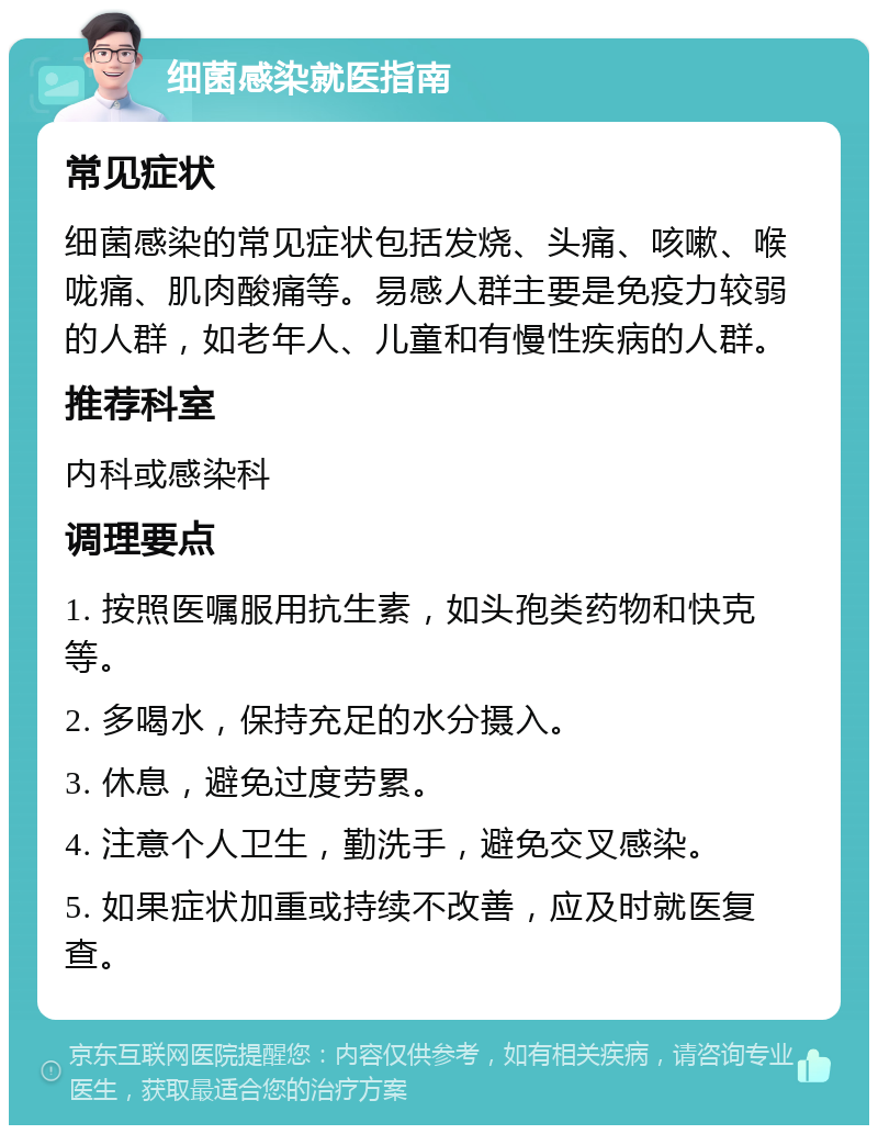 细菌感染就医指南 常见症状 细菌感染的常见症状包括发烧、头痛、咳嗽、喉咙痛、肌肉酸痛等。易感人群主要是免疫力较弱的人群，如老年人、儿童和有慢性疾病的人群。 推荐科室 内科或感染科 调理要点 1. 按照医嘱服用抗生素，如头孢类药物和快克等。 2. 多喝水，保持充足的水分摄入。 3. 休息，避免过度劳累。 4. 注意个人卫生，勤洗手，避免交叉感染。 5. 如果症状加重或持续不改善，应及时就医复查。