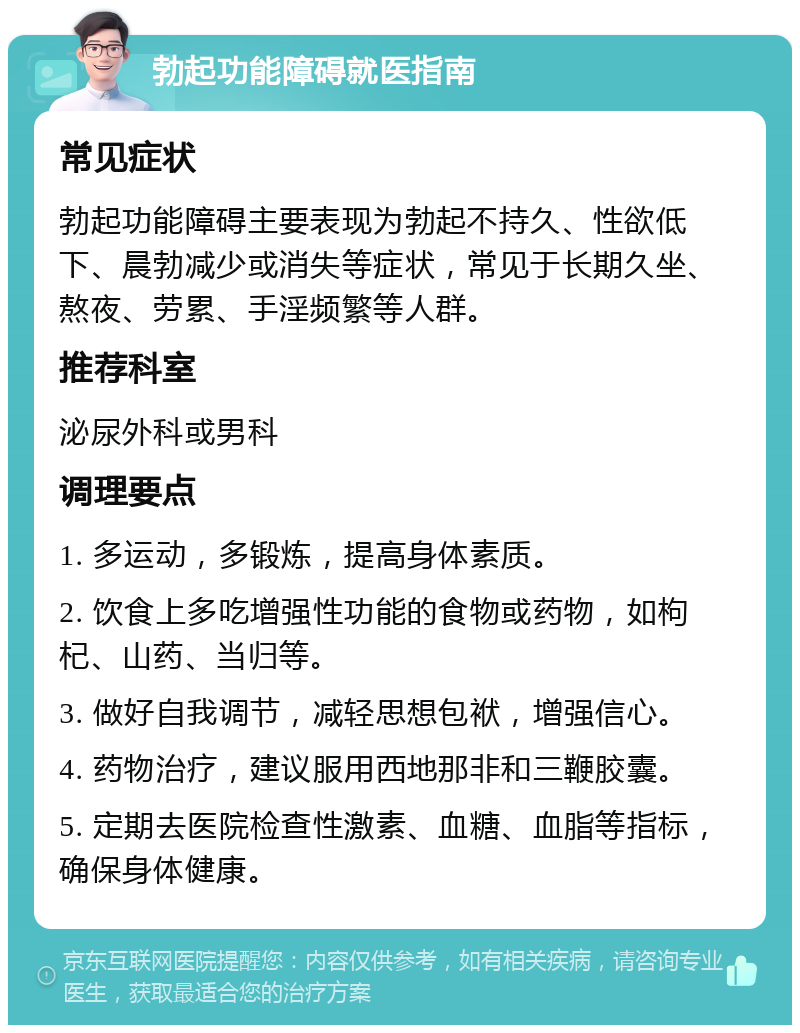 勃起功能障碍就医指南 常见症状 勃起功能障碍主要表现为勃起不持久、性欲低下、晨勃减少或消失等症状，常见于长期久坐、熬夜、劳累、手淫频繁等人群。 推荐科室 泌尿外科或男科 调理要点 1. 多运动，多锻炼，提高身体素质。 2. 饮食上多吃增强性功能的食物或药物，如枸杞、山药、当归等。 3. 做好自我调节，减轻思想包袱，增强信心。 4. 药物治疗，建议服用西地那非和三鞭胶囊。 5. 定期去医院检查性激素、血糖、血脂等指标，确保身体健康。