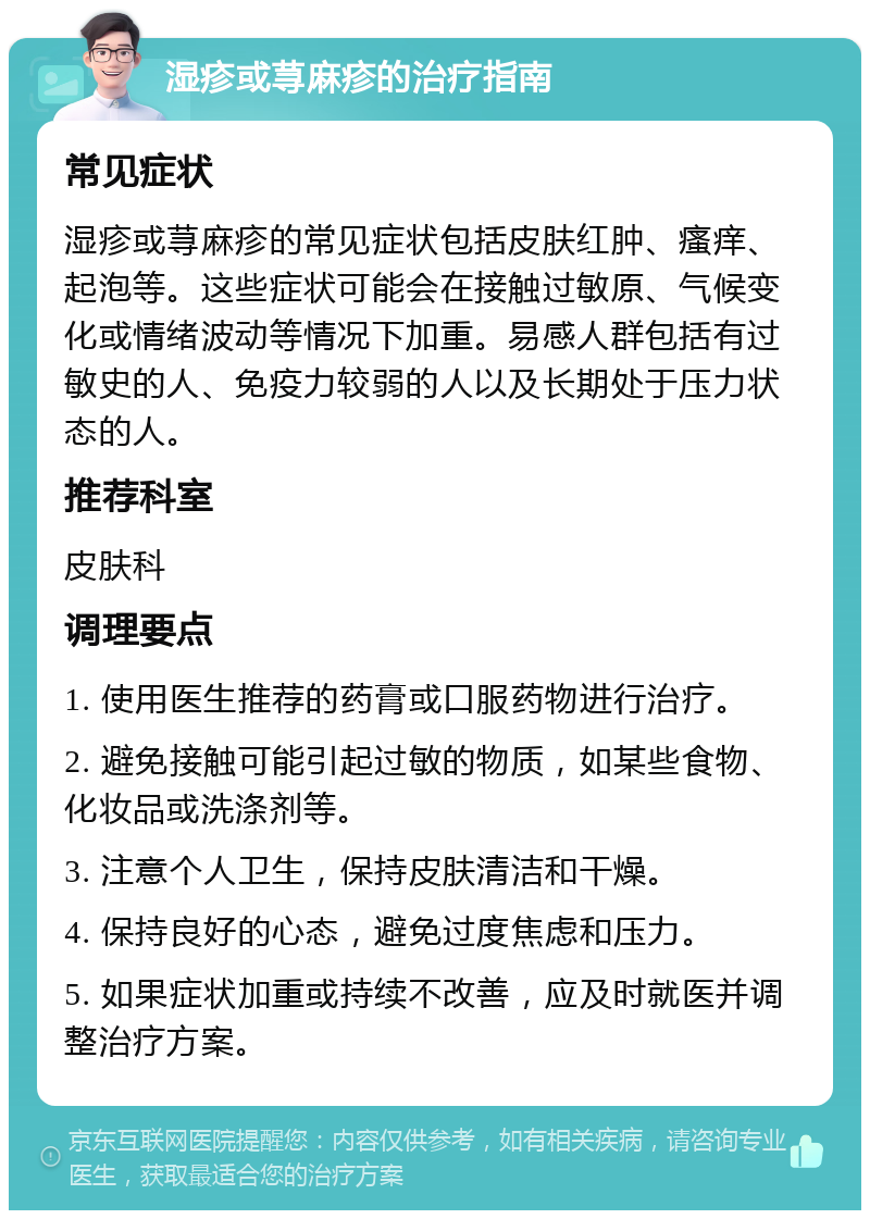 湿疹或荨麻疹的治疗指南 常见症状 湿疹或荨麻疹的常见症状包括皮肤红肿、瘙痒、起泡等。这些症状可能会在接触过敏原、气候变化或情绪波动等情况下加重。易感人群包括有过敏史的人、免疫力较弱的人以及长期处于压力状态的人。 推荐科室 皮肤科 调理要点 1. 使用医生推荐的药膏或口服药物进行治疗。 2. 避免接触可能引起过敏的物质，如某些食物、化妆品或洗涤剂等。 3. 注意个人卫生，保持皮肤清洁和干燥。 4. 保持良好的心态，避免过度焦虑和压力。 5. 如果症状加重或持续不改善，应及时就医并调整治疗方案。