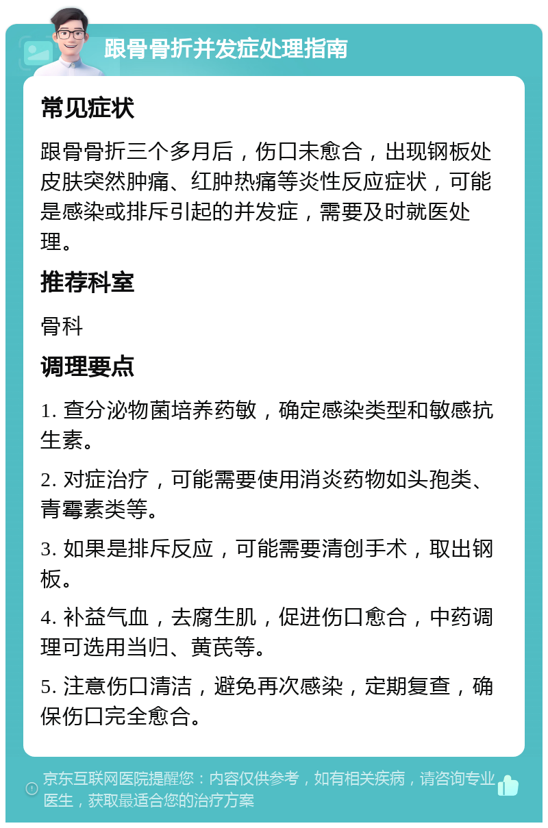 跟骨骨折并发症处理指南 常见症状 跟骨骨折三个多月后，伤口未愈合，出现钢板处皮肤突然肿痛、红肿热痛等炎性反应症状，可能是感染或排斥引起的并发症，需要及时就医处理。 推荐科室 骨科 调理要点 1. 查分泌物菌培养药敏，确定感染类型和敏感抗生素。 2. 对症治疗，可能需要使用消炎药物如头孢类、青霉素类等。 3. 如果是排斥反应，可能需要清创手术，取出钢板。 4. 补益气血，去腐生肌，促进伤口愈合，中药调理可选用当归、黄芪等。 5. 注意伤口清洁，避免再次感染，定期复查，确保伤口完全愈合。