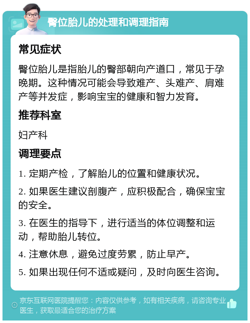 臀位胎儿的处理和调理指南 常见症状 臀位胎儿是指胎儿的臀部朝向产道口，常见于孕晚期。这种情况可能会导致难产、头难产、肩难产等并发症，影响宝宝的健康和智力发育。 推荐科室 妇产科 调理要点 1. 定期产检，了解胎儿的位置和健康状况。 2. 如果医生建议剖腹产，应积极配合，确保宝宝的安全。 3. 在医生的指导下，进行适当的体位调整和运动，帮助胎儿转位。 4. 注意休息，避免过度劳累，防止早产。 5. 如果出现任何不适或疑问，及时向医生咨询。