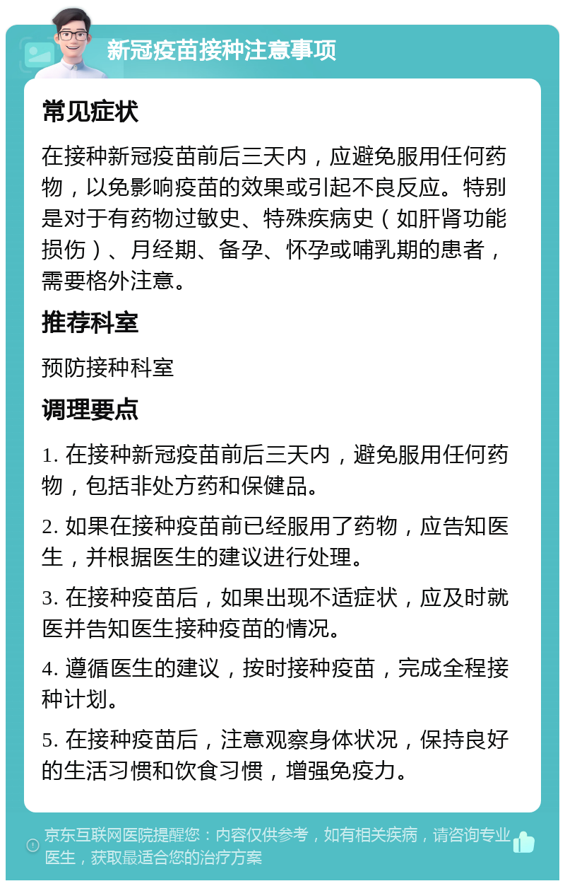 新冠疫苗接种注意事项 常见症状 在接种新冠疫苗前后三天内，应避免服用任何药物，以免影响疫苗的效果或引起不良反应。特别是对于有药物过敏史、特殊疾病史（如肝肾功能损伤）、月经期、备孕、怀孕或哺乳期的患者，需要格外注意。 推荐科室 预防接种科室 调理要点 1. 在接种新冠疫苗前后三天内，避免服用任何药物，包括非处方药和保健品。 2. 如果在接种疫苗前已经服用了药物，应告知医生，并根据医生的建议进行处理。 3. 在接种疫苗后，如果出现不适症状，应及时就医并告知医生接种疫苗的情况。 4. 遵循医生的建议，按时接种疫苗，完成全程接种计划。 5. 在接种疫苗后，注意观察身体状况，保持良好的生活习惯和饮食习惯，增强免疫力。