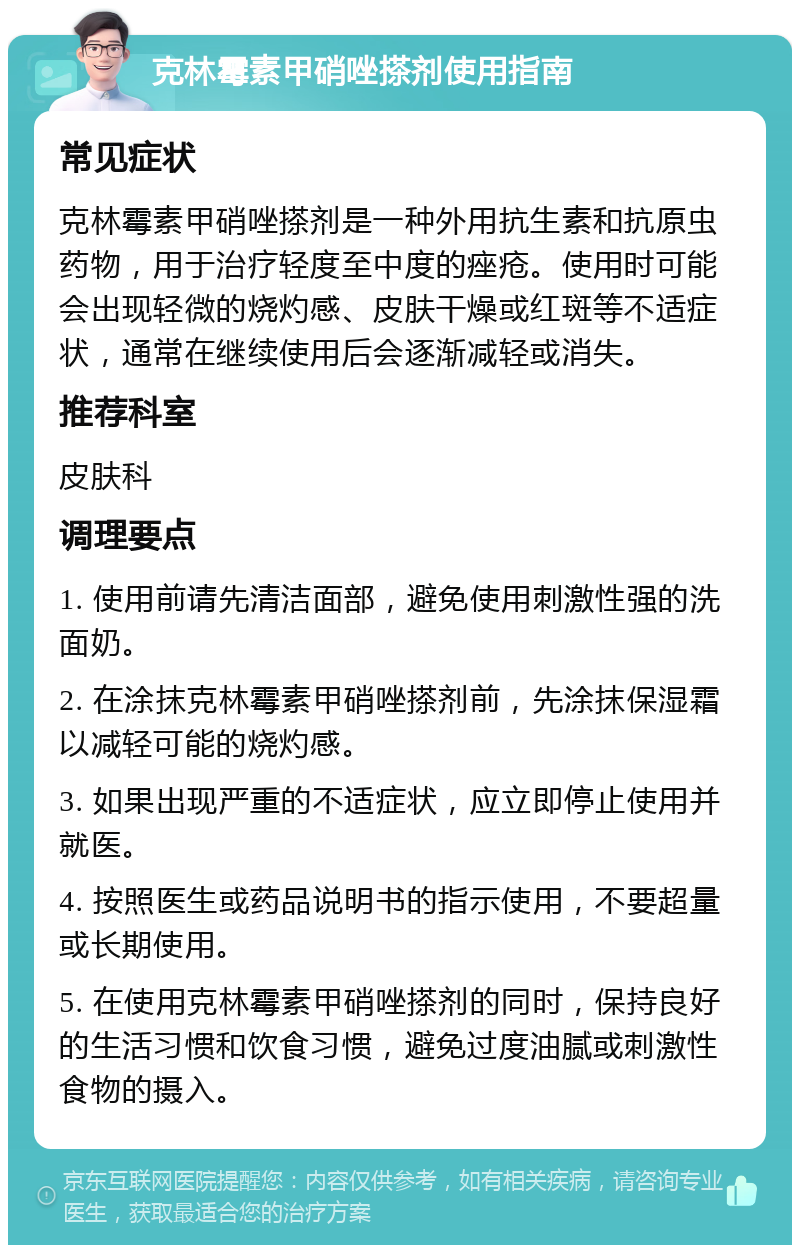 克林霉素甲硝唑搽剂使用指南 常见症状 克林霉素甲硝唑搽剂是一种外用抗生素和抗原虫药物，用于治疗轻度至中度的痤疮。使用时可能会出现轻微的烧灼感、皮肤干燥或红斑等不适症状，通常在继续使用后会逐渐减轻或消失。 推荐科室 皮肤科 调理要点 1. 使用前请先清洁面部，避免使用刺激性强的洗面奶。 2. 在涂抹克林霉素甲硝唑搽剂前，先涂抹保湿霜以减轻可能的烧灼感。 3. 如果出现严重的不适症状，应立即停止使用并就医。 4. 按照医生或药品说明书的指示使用，不要超量或长期使用。 5. 在使用克林霉素甲硝唑搽剂的同时，保持良好的生活习惯和饮食习惯，避免过度油腻或刺激性食物的摄入。