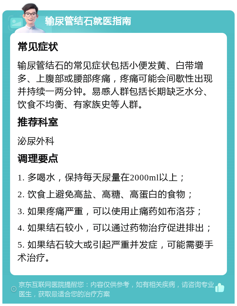 输尿管结石就医指南 常见症状 输尿管结石的常见症状包括小便发黄、白带增多、上腹部或腰部疼痛，疼痛可能会间歇性出现并持续一两分钟。易感人群包括长期缺乏水分、饮食不均衡、有家族史等人群。 推荐科室 泌尿外科 调理要点 1. 多喝水，保持每天尿量在2000ml以上； 2. 饮食上避免高盐、高糖、高蛋白的食物； 3. 如果疼痛严重，可以使用止痛药如布洛芬； 4. 如果结石较小，可以通过药物治疗促进排出； 5. 如果结石较大或引起严重并发症，可能需要手术治疗。