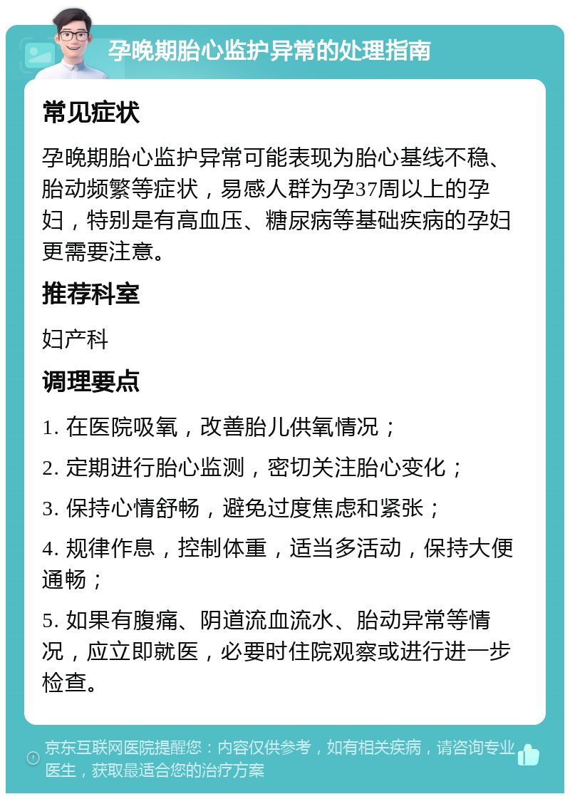 孕晚期胎心监护异常的处理指南 常见症状 孕晚期胎心监护异常可能表现为胎心基线不稳、胎动频繁等症状，易感人群为孕37周以上的孕妇，特别是有高血压、糖尿病等基础疾病的孕妇更需要注意。 推荐科室 妇产科 调理要点 1. 在医院吸氧，改善胎儿供氧情况； 2. 定期进行胎心监测，密切关注胎心变化； 3. 保持心情舒畅，避免过度焦虑和紧张； 4. 规律作息，控制体重，适当多活动，保持大便通畅； 5. 如果有腹痛、阴道流血流水、胎动异常等情况，应立即就医，必要时住院观察或进行进一步检查。