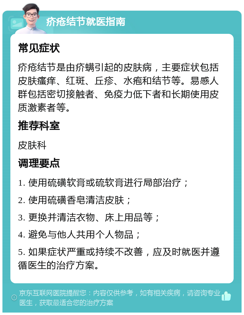 疥疮结节就医指南 常见症状 疥疮结节是由疥螨引起的皮肤病，主要症状包括皮肤瘙痒、红斑、丘疹、水疱和结节等。易感人群包括密切接触者、免疫力低下者和长期使用皮质激素者等。 推荐科室 皮肤科 调理要点 1. 使用硫磺软膏或硫软膏进行局部治疗； 2. 使用硫磺香皂清洁皮肤； 3. 更换并清洁衣物、床上用品等； 4. 避免与他人共用个人物品； 5. 如果症状严重或持续不改善，应及时就医并遵循医生的治疗方案。