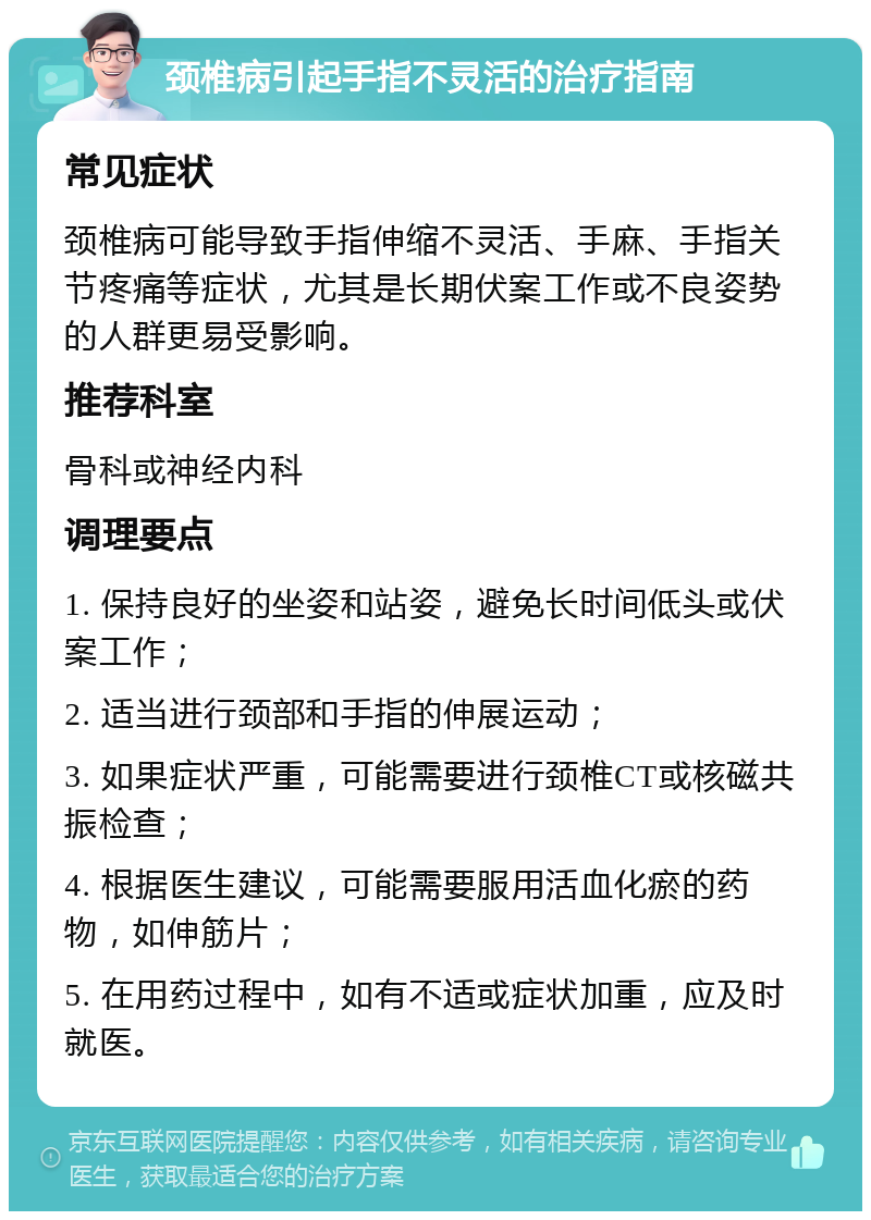 颈椎病引起手指不灵活的治疗指南 常见症状 颈椎病可能导致手指伸缩不灵活、手麻、手指关节疼痛等症状，尤其是长期伏案工作或不良姿势的人群更易受影响。 推荐科室 骨科或神经内科 调理要点 1. 保持良好的坐姿和站姿，避免长时间低头或伏案工作； 2. 适当进行颈部和手指的伸展运动； 3. 如果症状严重，可能需要进行颈椎CT或核磁共振检查； 4. 根据医生建议，可能需要服用活血化瘀的药物，如伸筋片； 5. 在用药过程中，如有不适或症状加重，应及时就医。