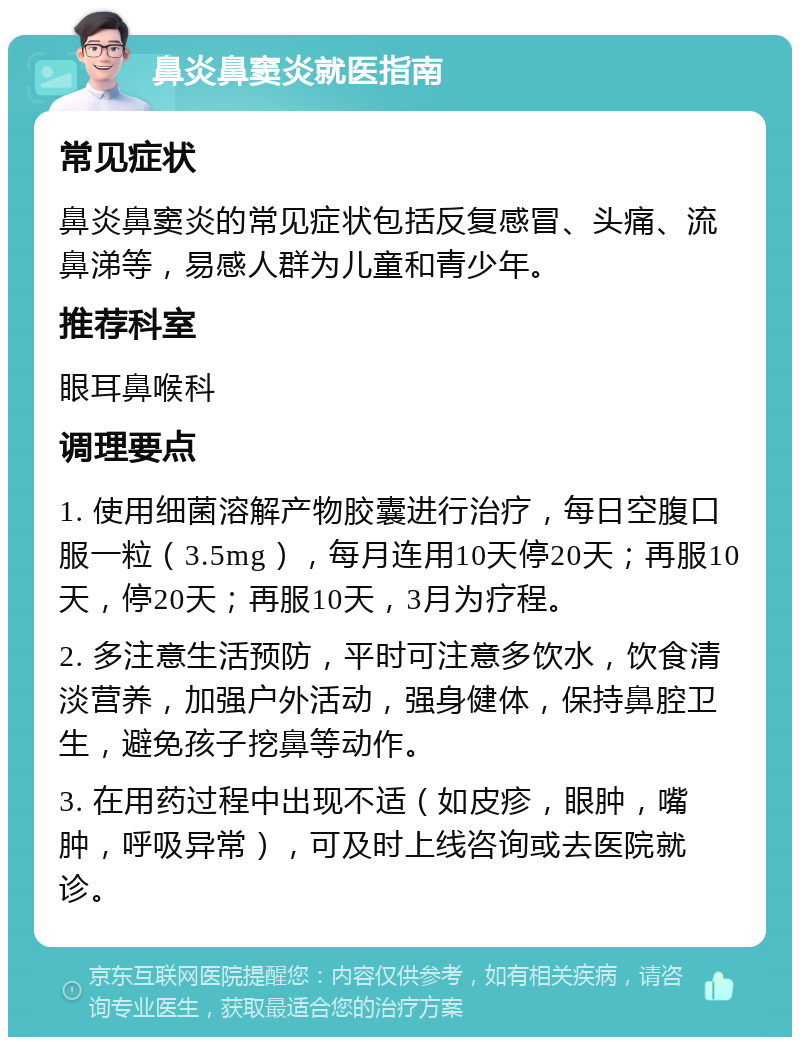 鼻炎鼻窦炎就医指南 常见症状 鼻炎鼻窦炎的常见症状包括反复感冒、头痛、流鼻涕等，易感人群为儿童和青少年。 推荐科室 眼耳鼻喉科 调理要点 1. 使用细菌溶解产物胶囊进行治疗，每日空腹口服一粒（3.5mg），每月连用10天停20天；再服10天，停20天；再服10天，3月为疗程。 2. 多注意生活预防，平时可注意多饮水，饮食清淡营养，加强户外活动，强身健体，保持鼻腔卫生，避免孩子挖鼻等动作。 3. 在用药过程中出现不适（如皮疹，眼肿，嘴肿，呼吸异常），可及时上线咨询或去医院就诊。